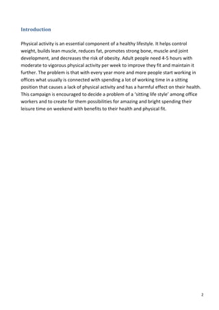 Introduction	
  
	
  
Physical	
  activity	
  is	
  an	
  essential	
  component	
  of	
  a	
  healthy	
  lifestyle.	
  It	
  helps	
  control	
  
weight,	
  builds	
  lean	
  muscle,	
  reduces	
  fat,	
  promotes	
  strong	
  bone,	
  muscle	
  and	
  joint	
  
development,	
  and	
  decreases	
  the	
  risk	
  of	
  obesity.	
  Adult	
  people	
  need	
  4-­‐5	
  hours	
  with	
  
moderate	
  to	
  vigorous	
  physical	
  activity	
  per	
  week	
  to	
  improve	
  they	
  fit	
  and	
  maintain	
  it	
  
further.	
  The	
  problem	
  is	
  that	
  with	
  every	
  year	
  more	
  and	
  more	
  people	
  start	
  working	
  in	
  
offices	
  what	
  usually	
  is	
  connected	
  with	
  spending	
  a	
  lot	
  of	
  working	
  time	
  in	
  a	
  sitting	
  
position	
  that	
  causes	
  a	
  lack	
  of	
  physical	
  activity	
  and	
  has	
  a	
  harmful	
  effect	
  on	
  their	
  health.	
  
This	
  campaign	
  is	
  encouraged	
  to	
  decide	
  a	
  problem	
  of	
  a	
  ‘sitting	
  life	
  style’	
  among	
  office	
  
workers	
  and	
  to	
  create	
  for	
  them	
  possibilities	
  for	
  amazing	
  and	
  bright	
  spending	
  their	
  
leisure	
  time	
  on	
  weekend	
  with	
  benefits	
  to	
  their	
  health	
  and	
  physical	
  fit.	
  	
  
	
  
	
  
	
  
	
  
	
  
	
  
	
  
	
  
	
  
	
  
	
  
	
  
	
  
	
  
	
  
	
  
	
  
	
  
	
  
	
  
	
  
	
  
	
  


	
                                                                                                                                        2	
  
 