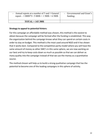– Annual reports at a number of 5 and 1 General                                    – Governmental and Grant’s
         report – 1 000$*5= 5 000$ + 1 500$ = 6 500$                                        funding;

                         TOTAL = 143 300$
	
  
Strategy	
  to	
  appeal	
  to	
  potential	
  hinters:	
  	
  
For	
  this	
  campaign	
  an	
  affordable	
  method	
  was	
  chosen,	
  this	
  method	
  is	
  the	
  easiest	
  to	
  
obtain	
  because	
  the	
  campaign	
  will	
  be	
  formed	
  after	
  the	
  funding	
  is	
  established.	
  This	
  way	
  
the	
  organization	
  behind	
  the	
  campaign	
  knows	
  what	
  they	
  can	
  spend	
  on	
  certain	
  costs	
  in	
  
order	
  to	
  stay	
  on	
  budget.	
  This	
  method	
  is	
  the	
  most	
  used	
  around	
  NGO	
  and	
  it	
  has	
  shown	
  
that	
  it	
  works	
  best.	
  Compared	
  to	
  the	
  competitive	
  parity	
  model	
  where	
  you	
  will	
  have	
  the	
  
same	
  amount	
  of	
  money	
  as	
  other	
  SMC’s	
  in	
  this	
  same	
  sphere,	
  we	
  are	
  now	
  working	
  on	
  
our	
  best	
  and	
  try	
  to	
  keep	
  costs	
  down	
  as	
  much	
  as	
  possible	
  so	
  that	
  we	
  can	
  deliver	
  as	
  
many	
  quality	
  into	
  the	
  campaign	
  instead	
  of	
  that	
  we	
  use	
  the	
  money	
  as	
  a	
  quantitative	
  
source.	
  
The	
  method	
  chosen	
  will	
  help	
  us	
  to	
  build	
  a	
  strong	
  qualitative	
  campaign	
  that	
  has	
  the	
  
potential	
  to	
  become	
  one	
  of	
  the	
  leading	
  campaigns	
  in	
  this	
  sphere	
  of	
  activity.	
  
	
  
	
  
	
                                     	
  




	
                                                                                                                                    22	
  
 