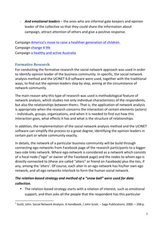 -­‐ And	
  emotional	
  leaders	
  –	
  the	
  ones	
  who	
  are	
  informal	
  gate	
  keepers	
  and	
  opinion	
  
                                 leader	
  of	
  the	
  collective	
  so	
  that	
  they	
  could	
  share	
  the	
  information	
  about	
  
                                 campaign,	
  attract	
  attention	
  of	
  others	
  and	
  give	
  a	
  positive	
  response.	
  
	
  
Campaign	
  America’s	
  move	
  to	
  raise	
  a	
  healthier	
  generation	
  of	
  children.	
  
Campaign	
  change	
  4	
  life	
  
Campaign	
  a	
  healthy	
  and	
  active	
  Australia	
  


Formative	
  Research	
  
For	
  conducting	
  the	
  formative	
  research	
  the	
  social	
  network	
  approach	
  was	
  used	
  in	
  order	
  
to	
  identify	
  opinion	
  leader	
  of	
  the	
  business	
  community.	
  In	
  specific,	
  the	
  social	
  network	
  
analysis	
  method	
  and	
  the	
  UCINET	
  6.0	
  software	
  were	
  used,	
  together	
  with	
  the	
  traditional	
  
ways,	
  to	
  find	
  out	
  the	
  opinion	
  leaders	
  step	
  by	
  step,	
  aiming	
  at	
  the	
  circumstance	
  of	
  
network	
  community.	
  

The	
  main	
  reason	
  why	
  this	
  type	
  of	
  research	
  was	
  used	
  is	
  methodological	
  feature	
  of	
  
network	
  analysis,	
  which	
  studies	
  not	
  only	
  individual	
  characteristics	
  of	
  the	
  respondents,	
  
but	
  also	
  the	
  relationships	
  between	
  them1.	
  That	
  is,	
  the	
  application	
  of	
  network	
  analysis	
  
is	
  appropriate	
  when	
  the	
  research	
  concerns	
  the	
  interaction	
  of	
  certain	
  elements	
  (actors)	
  
-­‐	
  individuals,	
  groups,	
  organizations,	
  and	
  when	
  it	
  is	
  needed	
  to	
  find	
  out	
  how	
  this	
  
interaction	
  goes,	
  what	
  effects	
  it	
  has	
  and	
  what	
  is	
  the	
  structure	
  of	
  relationships.	
  

In	
  addition,	
  the	
  implementation	
  of	
  the	
  social	
  network	
  analysis	
  method	
  and	
  the	
  UCINET	
  
software	
  can	
  simplify	
  the	
  process	
  to	
  a	
  great	
  degree,	
  identifying	
  the	
  opinion	
  leaders	
  in	
  
certain	
  part	
  or	
  whole	
  community	
  exactly.	
  

In	
  details,	
  the	
  network	
  of	
  a	
  particular	
  business	
  community	
  will	
  be	
  build	
  through	
  
connecting	
  ego-­‐networks	
  from	
  Facebook	
  page	
  of	
  the	
  research	
  participants	
  to	
  a	
  bigger	
  
two-­‐side	
  links	
  network.	
  Where	
  ego-­‐network	
  is	
  considered	
  as	
  a	
  network	
  which	
  consists	
  
of	
  a	
  focal	
  node	
  (“ego”	
  or	
  owner	
  of	
  the	
  Facebook	
  page)	
  and	
  the	
  nodes	
  to	
  whom	
  ego	
  is	
  
directly	
  connected	
  to	
  (these	
  are	
  called	
  “alters”	
  or	
  friend	
  on	
  Facebook)	
  plus	
  the	
  ties,	
  if	
  
any,	
  among	
  the	
  ‘alters’.	
  Of	
  course,	
  each	
  alter	
  in	
  an	
  ego	
  network	
  has	
  his/her	
  own	
  ego	
  
network,	
  and	
  all	
  ego	
  networks	
  interlock	
  to	
  form	
  the	
  human	
  social	
  network.	
  

The	
  relation-­‐based	
  strategy	
  and	
  method	
  of	
  a	
  ”snow	
  ball”	
  were	
  used	
  for	
  data	
  
collection.	
  	
  
   • The	
  relation-­‐based	
  strategy	
  starts	
  with	
  a	
  relation	
  of	
  interest,	
  such	
  as	
  emotional	
  
         support,	
  and	
  then	
  asks	
  all	
  the	
  people	
  that	
  the	
  respondent	
  has	
  this	
  particular	
  
	
  	
  	
  	
  	
  	
  	
  	
  	
  	
  	
  	
  	
  	
  	
  	
  	
  	
  	
  	
  	
  	
  	
  	
  	
  	
  	
  	
  	
  	
  	
  	
  	
  	
  	
  	
  	
  	
  	
  	
   	
  	
  	
  	
  	
  	
  	
  	
  	
  	
  	
  	
  	
  	
  	
  	
  	
  	
  	
  	
  
1
       	
  Scott,	
  John.	
  Social	
  Network	
  Analysis:	
  A	
  Handbook.	
  /	
  John	
  Scott.	
  –	
  Sage	
  Publications,	
  2000.	
  –	
  208	
  p.	
  

	
                                                                                                                                                                                                                                                  5	
  
 