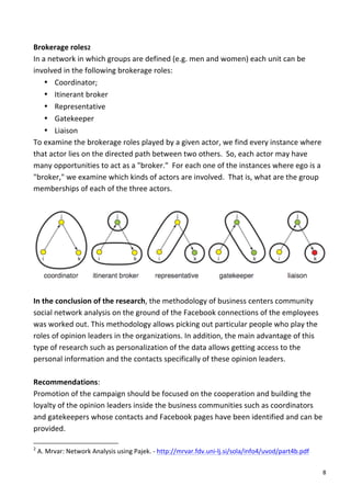 Brokerage	
  roles2	
  
In	
  a	
  network	
  in	
  which	
  groups	
  are	
  defined	
  (e.g.	
  men	
  and	
  women)	
  each	
  unit	
  can	
  be	
  
involved	
  in	
  the	
  following	
  brokerage	
  roles:	
  
       • Coordinator;	
  
       • Itinerant	
  broker	
  
       • Representative	
  
       • Gatekeeper	
  
       • Liaison	
  
To	
  examine	
  the	
  brokerage	
  roles	
  played	
  by	
  a	
  given	
  actor,	
  we	
  find	
  every	
  instance	
  where	
  
that	
  actor	
  lies	
  on	
  the	
  directed	
  path	
  between	
  two	
  others.	
  	
  So,	
  each	
  actor	
  may	
  have	
  
many	
  opportunities	
  to	
  act	
  as	
  a	
  "broker."	
  	
  For	
  each	
  one	
  of	
  the	
  instances	
  where	
  ego	
  is	
  a	
  
"broker,"	
  we	
  examine	
  which	
  kinds	
  of	
  actors	
  are	
  involved.	
  	
  That	
  is,	
  what	
  are	
  the	
  group	
  
memberships	
  of	
  each	
  of	
  the	
  three	
  actors.	
  
	
  




                                                                                                                                                                                                                                                       	
  
	
  
In	
  the	
  conclusion	
  of	
  the	
  research,	
  the	
  methodology	
  of	
  business	
  centers	
  community	
  
social	
  network	
  analysis	
  on	
  the	
  ground	
  of	
  the	
  Facebook	
  connections	
  of	
  the	
  employees	
  
was	
  worked	
  out.	
  This	
  methodology	
  allows	
  picking	
  out	
  particular	
  people	
  who	
  play	
  the	
  
roles	
  of	
  opinion	
  leaders	
  in	
  the	
  organizations.	
  In	
  addition,	
  the	
  main	
  advantage	
  of	
  this	
  
type	
  of	
  research	
  such	
  as	
  personalization	
  of	
  the	
  data	
  allows	
  getting	
  access	
  to	
  the	
  
personal	
  information	
  and	
  the	
  contacts	
  specifically	
  of	
  these	
  opinion	
  leaders.	
  	
  
	
  
Recommendations:	
  
Promotion	
  of	
  the	
  campaign	
  should	
  be	
  focused	
  on	
  the	
  cooperation	
  and	
  building	
  the	
  
loyalty	
  of	
  the	
  opinion	
  leaders	
  inside	
  the	
  business	
  communities	
  such	
  as	
  coordinators	
  
and	
  gatekeepers	
  whose	
  contacts	
  and	
  Facebook	
  pages	
  have	
  been	
  identified	
  and	
  can	
  be	
  
provided.	
  
	
  	
  	
  	
  	
  	
  	
  	
  	
  	
  	
  	
  	
  	
  	
  	
  	
  	
  	
  	
  	
  	
  	
  	
  	
  	
  	
  	
  	
  	
  	
  	
  	
  	
  	
  	
  	
  	
  	
  	
   	
  	
  	
  	
  	
  	
  	
  	
  	
  	
  	
  	
  	
  	
  	
  	
  	
  	
  	
  	
  
2
       	
  A.	
  Mrvar:	
  Network	
  Analysis	
  using	
  Pajek.	
  -­‐	
  http://mrvar.fdv.uni-­‐lj.si/sola/info4/uvod/part4b.pdf	
  	
  

	
                                                                                                                                                                                                                                                  8	
  
 