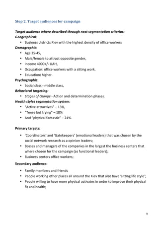 Step	
  2.	
  Target	
  audiences	
  for	
  campaign	
  	
  
	
  
Target	
  audience	
  where	
  described	
  through	
  next	
  segmentation	
  criterias:	
  
Geographical:	
  	
  
     • Business	
  districts	
  Kiev	
  with	
  the	
  highest	
  density	
  of	
  office	
  workers	
  
Demographic:	
  	
  
     • Age	
  25-­‐45,	
  	
  
     • Male/female	
  to	
  attract	
  opposite	
  gender,	
  	
  
     • Income	
  4000+/-­‐	
  UAH,	
  	
  
     • Occupation:	
  office	
  workers	
  with	
  a	
  sitting	
  work,	
  	
  
     • Education:	
  higher.	
  
Psychographic:	
  	
  
     • Social	
  class	
  -­‐	
  middle	
  class,	
  	
  
Behavioral	
  targeting:	
  	
  
     • Stages	
  of	
  change	
  -­‐	
  Action	
  and	
  determination	
  phases.	
  
Health	
  styles	
  segmentation	
  system:	
  	
  
     • “Active	
  attractives”	
  –	
  13%,	
  	
  
     • “Tense	
  but	
  trying”	
  –	
  10%	
  	
  
     • And	
  “physical	
  fantastic”	
  –	
  24%.	
  
	
  
Primary	
  targets:	
  
       • ‘Coordinators’	
  and	
  ‘Gatekeepers’	
  (emotional	
  leaders)	
  that	
  was	
  chosen	
  by	
  the	
  
         social	
  network	
  research	
  as	
  a	
  opinion	
  leaders;	
  
       • Bosses	
  and	
  managers	
  of	
  the	
  companies	
  in	
  the	
  largest	
  the	
  business	
  centers	
  that	
  
         where	
  chosen	
  for	
  the	
  campaign	
  (as	
  functional	
  leaders);	
  	
  
       • Business	
  centers	
  office	
  workers;	
  
Secondary	
  audience:	
  	
  
       • Family	
  members	
  and	
  friends	
  
       • People	
  working	
  other	
  places	
  all	
  around	
  the	
  Kiev	
  that	
  also	
  have	
  ‘sitting	
  life	
  style’;	
  
       • People	
  willing	
  to	
  have	
  more	
  physical	
  activates	
  in	
  order	
  to	
  improve	
  their	
  physical	
  
         fit	
  and	
  health;	
  
	
                                       	
  




	
                                                                                                                                     9	
  
 