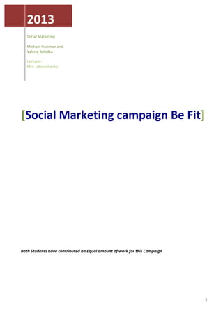  



               2013	
  
	
                                               	
  
               Social	
  Marketing	
  
                                                 	
  
               	
  
               Michael	
  Huisman	
  and	
       	
  
               Valeria	
  Solodka	
  
               	
                               	
  
               Lecturer:	
  
                                                	
  
               Mrs.	
  Vdovychenko	
  
                                                	
  
               	
  
                                                	
  
                                                	
  
       	
  
       	
  
       	
  
       	
  


        [Social	
  Marketing	
  campaign	
  Be	
  Fit]	
  
       	
  
       	
  
       	
  
       	
  
       	
  
       	
  
       	
  
       	
  
       	
  
       	
  
       	
  
       	
  
       	
  
       	
  
       	
  
       	
  
       	
  
       	
  
       	
  
       	
  
       	
  
       	
  
       	
  
       Both	
  Students	
  have	
  contributed	
  an	
  Equal	
  amount	
  of	
  work	
  for	
  this	
  Campaign	
  
       	
  
       	
  
       	
  




        	
                                                                                                             1	
  
 
