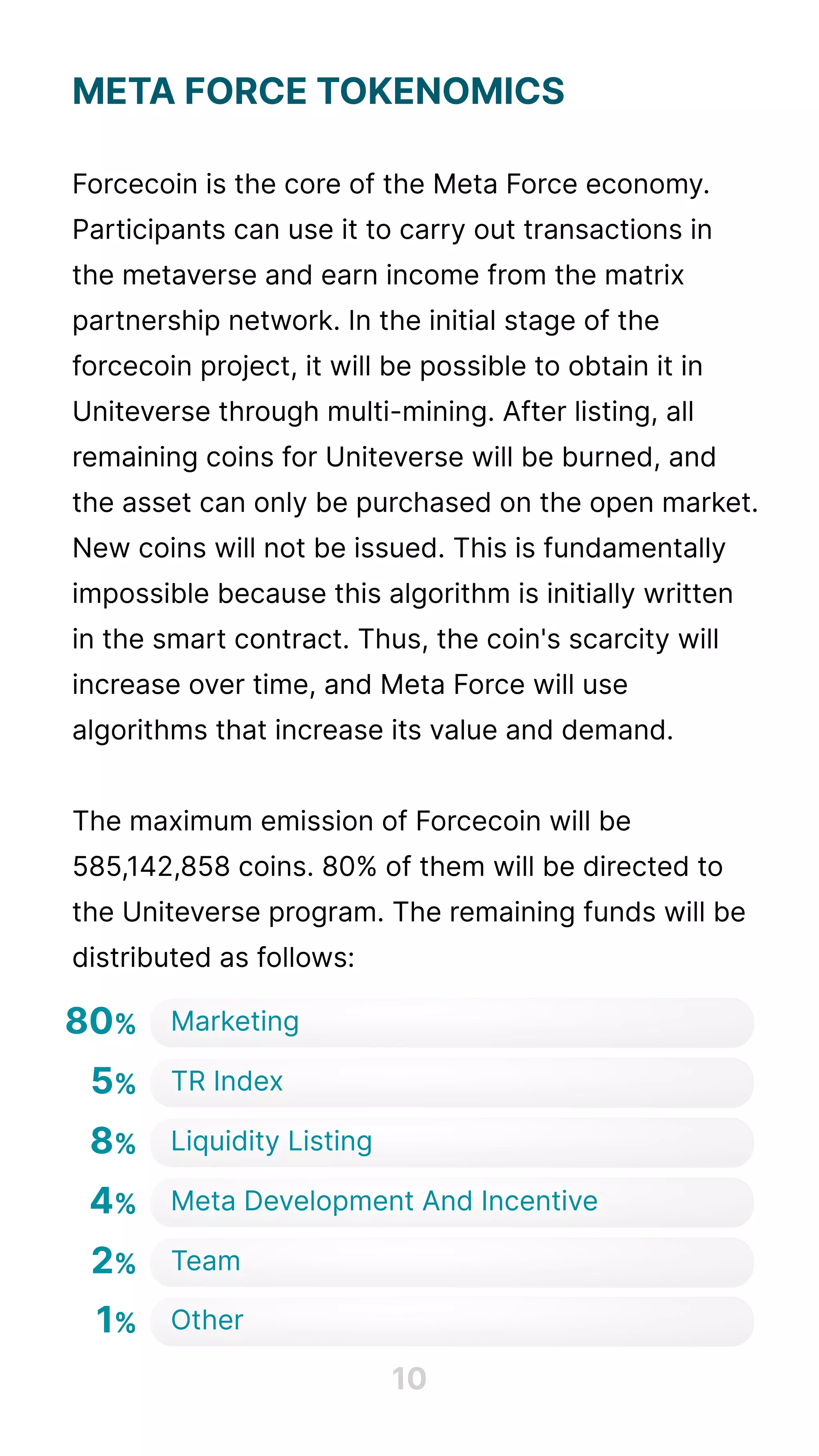 Meta Force Tokenomics


Forcecoin is the core of the Meta Force economy.
Participants can use it to carry out transactions in
the metaverse and earn income from the matrix
partnership network. In the initial stage of the
forcecoin project, it will be possible to obtain it in
Uniteverse through multi-mining. After listing, all
remaining coins for Uniteverse will be burned, and
the asset can only be purchased on the open market.
New coins will not be issued. This is fundamentally
impossible because this algorithm is initially written
in the smart contract. Thus, the coin's scarcity will
increase over time, and Meta Force will use
algorithms that increase its value and demand.


The maximum emission of Forcecoin will be
585,142,858 coins. 80% of them will be directed to
the Uniteverse program. The remaining funds will be
distributed as follows:

10
80% Marketing
5% Tr Index
8% Liquidity Listing
4% Meta Development And Incentive
2% Team
1% Other
 