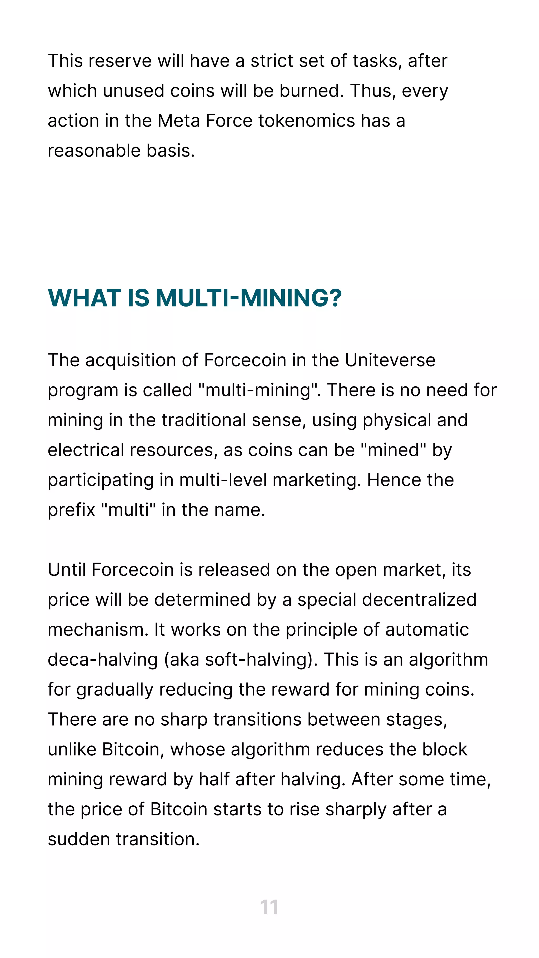 This reserve will have a strict set of tasks, after
which unused coins will be burned. Thus, every
action in the Meta Force tokenomics has a
reasonable basis.





The acquisition of Forcecoin in the Uniteverse
program is called "multi-mining". There is no need for
mining in the traditional sense, using physical and
electrical resources, as coins can be "mined" by
participating in multi-level marketing. Hence the
prefix "multi" in the name.


Until Forcecoin is released on the open market, its
price will be determined by a special decentralized
mechanism. It works on the principle of automatic
deca-halving (aka soft-halving). This is an algorithm
for gradually reducing the reward for mining coins.
There are no sharp transitions between stages,
unlike Bitcoin, whose algorithm reduces the block
mining reward by half after halving. After some time,
the price of Bitcoin starts to rise sharply after a
sudden transition.
What is multi-mining?


11
 