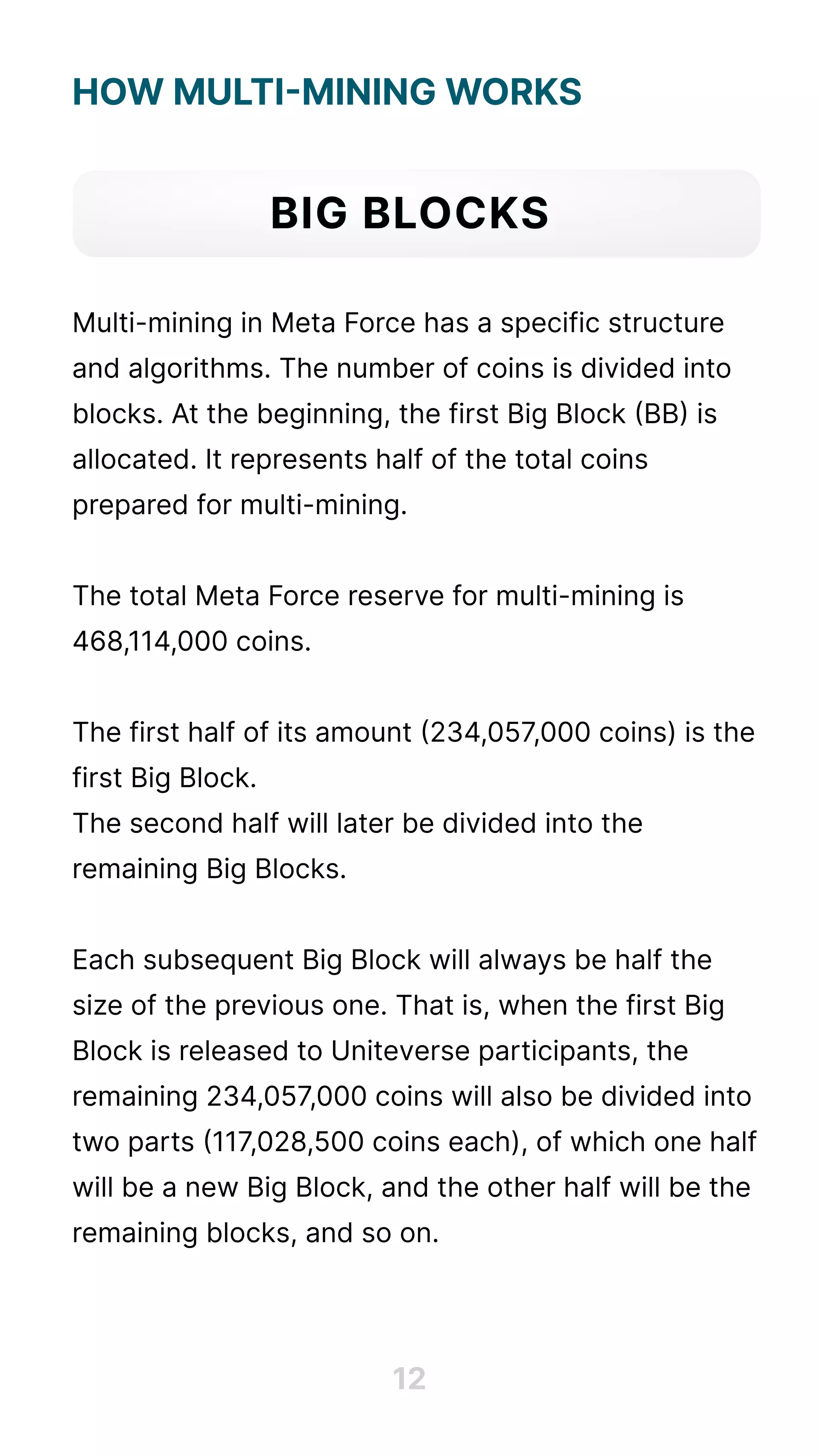 How Multi-Mining Works





Multi-mining in Meta Force has a specific structure
and algorithms. The number of coins is divided into
blocks. At the beginning, the first Big Block (BB) is
allocated. It represents half of the total coins
prepared for multi-mining.


The total Meta Force reserve for multi-mining is
468,114,000 coins. 


The first half of its amount (234,057,000 coins) is the
first Big Block. 

The second half will later be divided into the
remaining Big Blocks. 


Each subsequent Big Block will always be half the
size of the previous one. That is, when the first Big
Block is released to Uniteverse participants, the
remaining 234,057,000 coins will also be divided into
two parts (117,028,500 coins each), of which one half
will be a new Big Block, and the other half will be the
remaining blocks, and so on.
Big Blocks
12
 