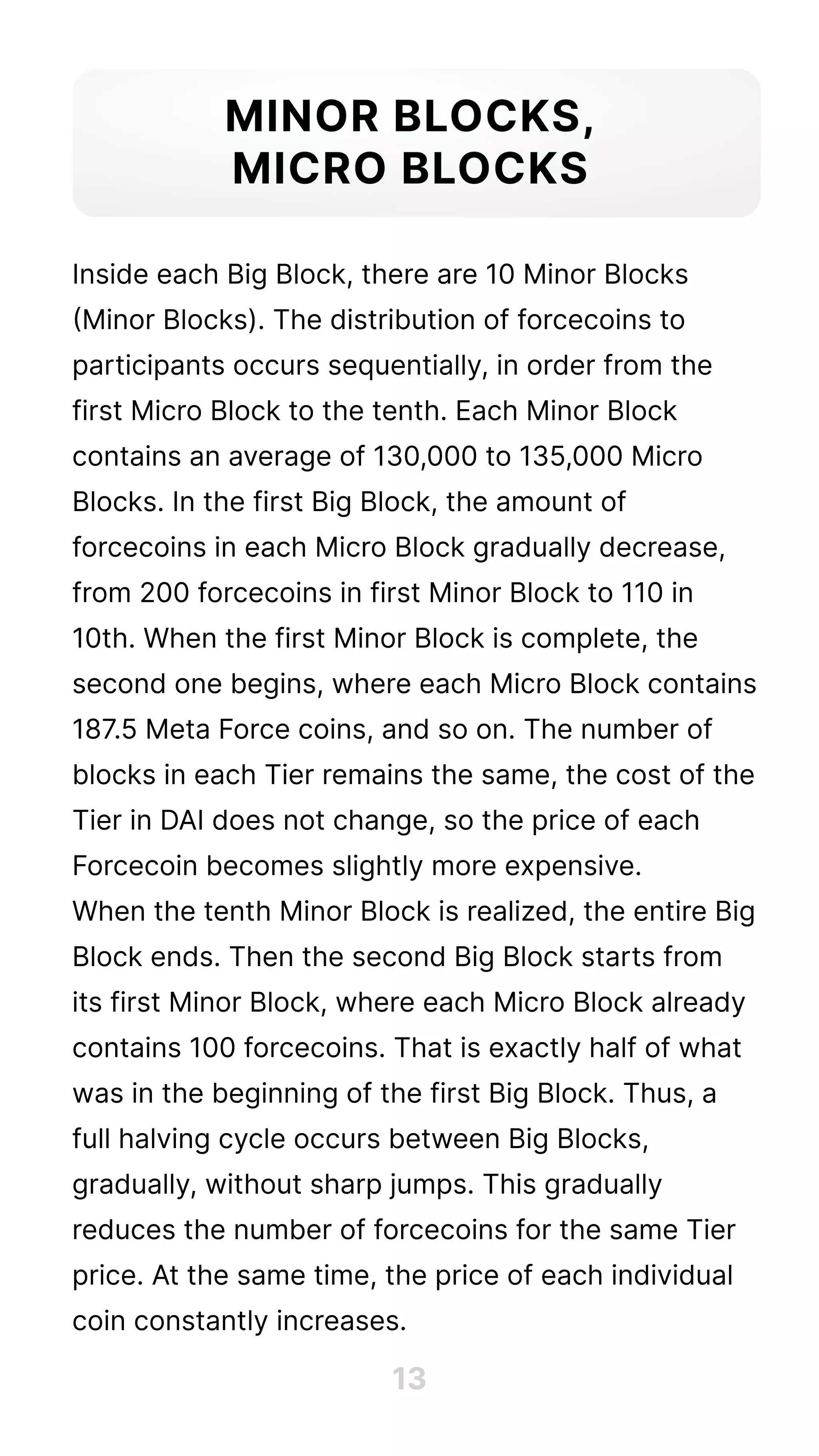 Inside each Big Block, there are 10 Minor Blocks
(Minor Blocks). The distribution of forcecoins to
participants occurs sequentially, in order from the
first Micro Block to the tenth. Each Minor Block
contains an average of 130,000 to 135,000 Micro
Blocks. In the first Big Block, the amount of
forcecoins in each Micro Block gradually decrease,
from 200 forcecoins in first Minor Block to 110 in
10th. When the first Minor Block is complete, the
second one begins, where each Micro Block contains
187
.5 Meta Force coins, and so on. The number of
blocks in each Tier remains the same, the cost of the
Tier in DAI does not change, so the price of each
Forcecoin becomes slightly more expensive. 

When the tenth Minor Block is realized, the entire Big
Block ends. Then the second Big Block starts from
its first Minor Block, where each Micro Block already
contains 100 forcecoins. That is exactly half of what
was in the beginning of the first Big Block. Thus, a
full halving cycle occurs between Big Blocks,
gradually, without sharp jumps. This gradually
reduces the number of forcecoins for the same Tier
price. At the same time, the price of each individual
coin constantly increases.
Minor Blocks,

Micro Blocks
13
 