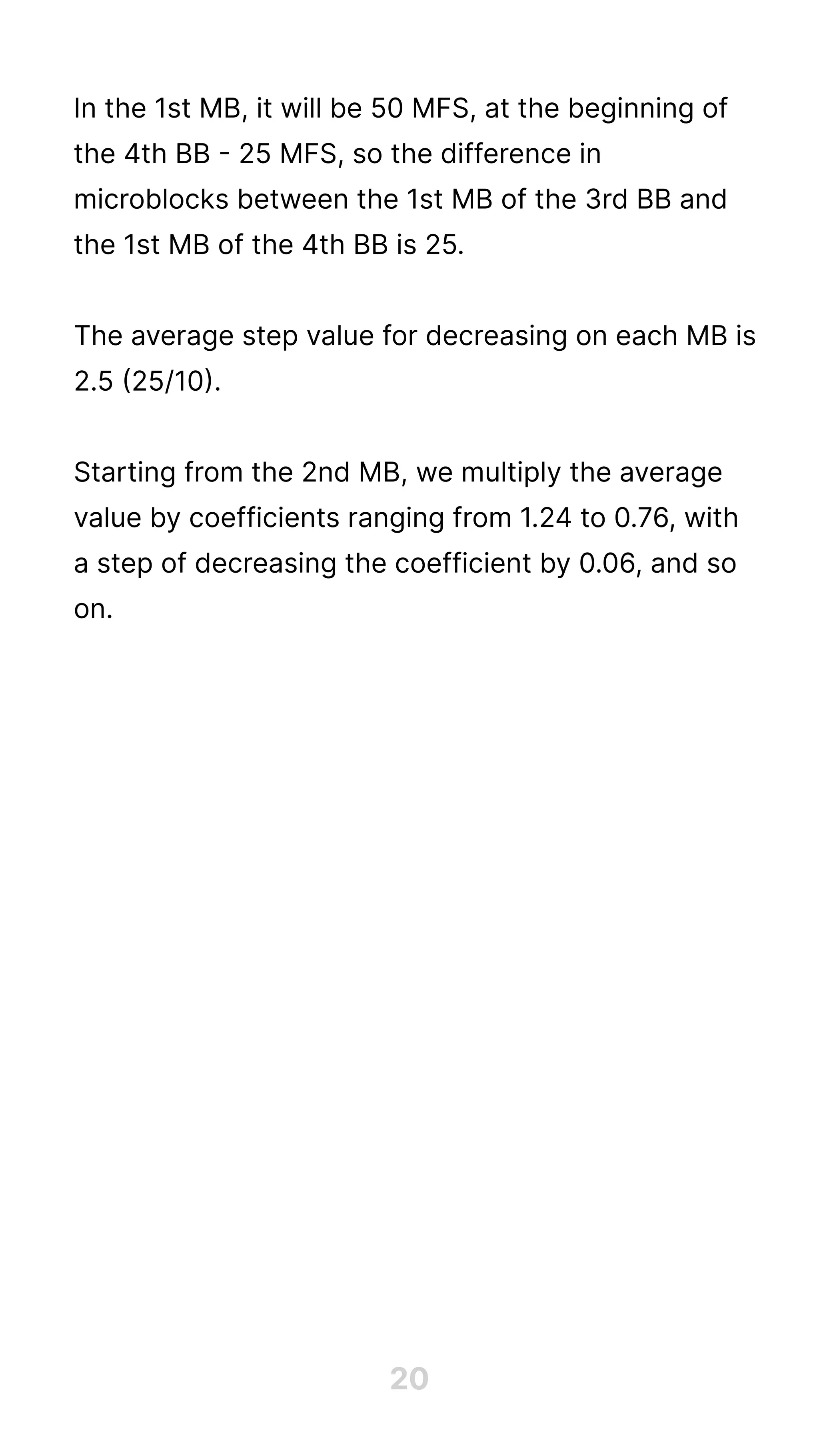 20
In the 1st MB, it will be 50 MFS, at the beginning of
the 4th BB - 25 MFS, so the difference in
microblocks between the 1st MB of the 3rd BB and
the 1st MB of the 4th BB is 25.


The average step value for decreasing on each MB is
2.5 (25/10).


Starting from the 2nd MB, we multiply the average
value by coefficients ranging from 1.24 to 0.76, with
a step of decreasing the coefficient by 0.06, and so
on.


 