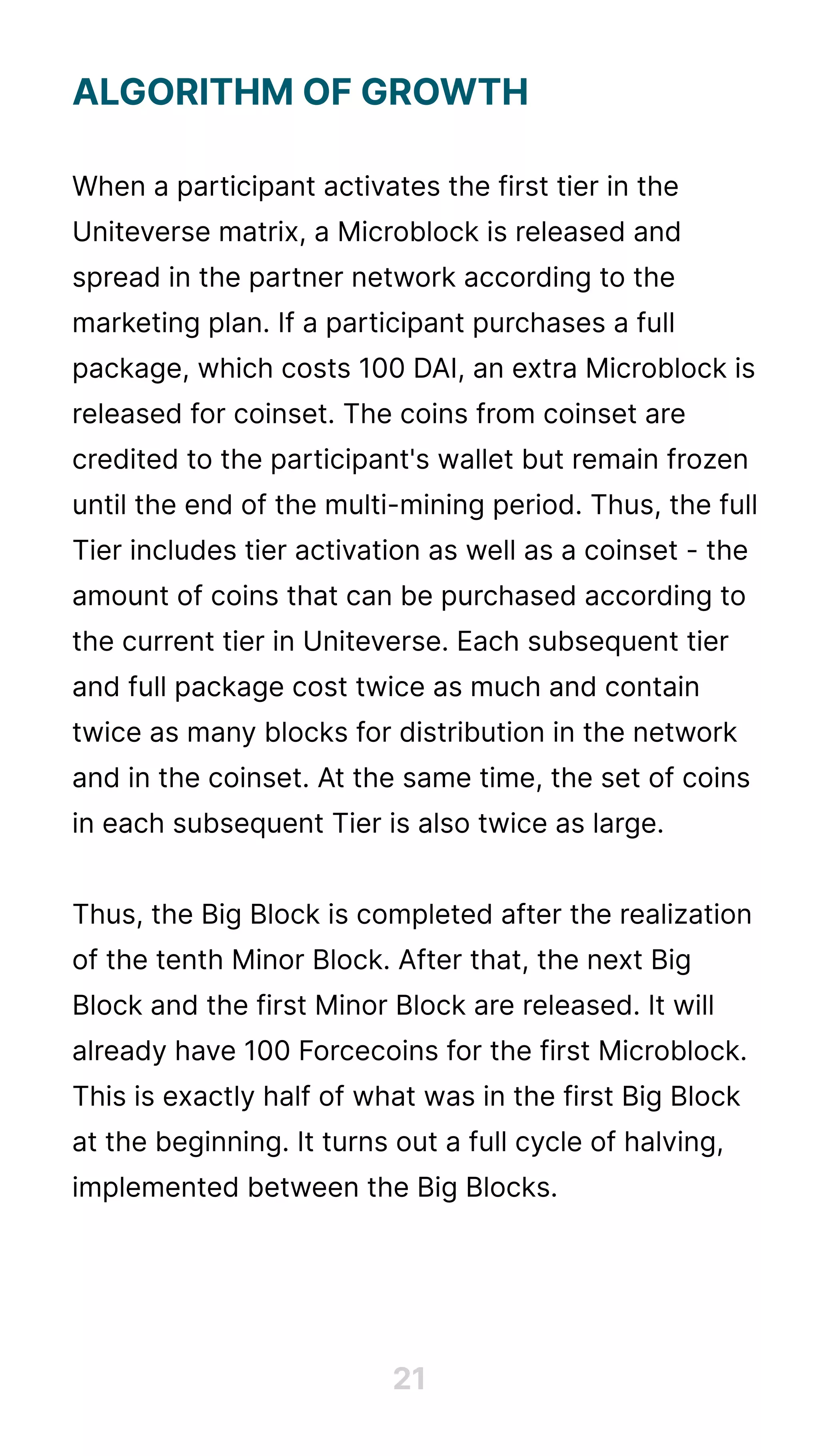 Algorithmofgrowth


Whenaparticipantactivatesthefirsttierinthe
Uniteversematrix,aMicroblockisreleasedand
spreadinthepartnernetworkaccordingtothe
marketingplan.Ifaparticipantpurchasesafull
package,whichcosts100DAI,anextraMicroblockis
releasedforcoinset.Thecoinsfromcoinsetare
creditedtotheparticipant'swalletbutremainfrozen
untiltheendofthemulti-miningperiod.Thus,thefull
Tierincludestieractivationaswellasacoinset-the
amountofcoinsthatcanbepurchasedaccordingto
thecurrenttierinUniteverse.Eachsubsequenttier
andfullpackagecosttwiceasmuchandcontain
twiceasmanyblocksfordistributioninthenetwork
andinthecoinset.Atthesametime,thesetofcoins
ineachsubsequentTierisalsotwiceaslarge.


Thus,theBigBlockiscompletedaftertherealization
ofthetenthMinorBlock.Afterthat,thenextBig
BlockandthefirstMinorBlockarereleased.Itwill
alreadyhave100ForcecoinsforthefirstMicroblock.
ThisisexactlyhalfofwhatwasinthefirstBigBlock
atthebeginning.Itturnsoutafullcycleofhalving,
implementedbetweentheBigBlocks.
21
 