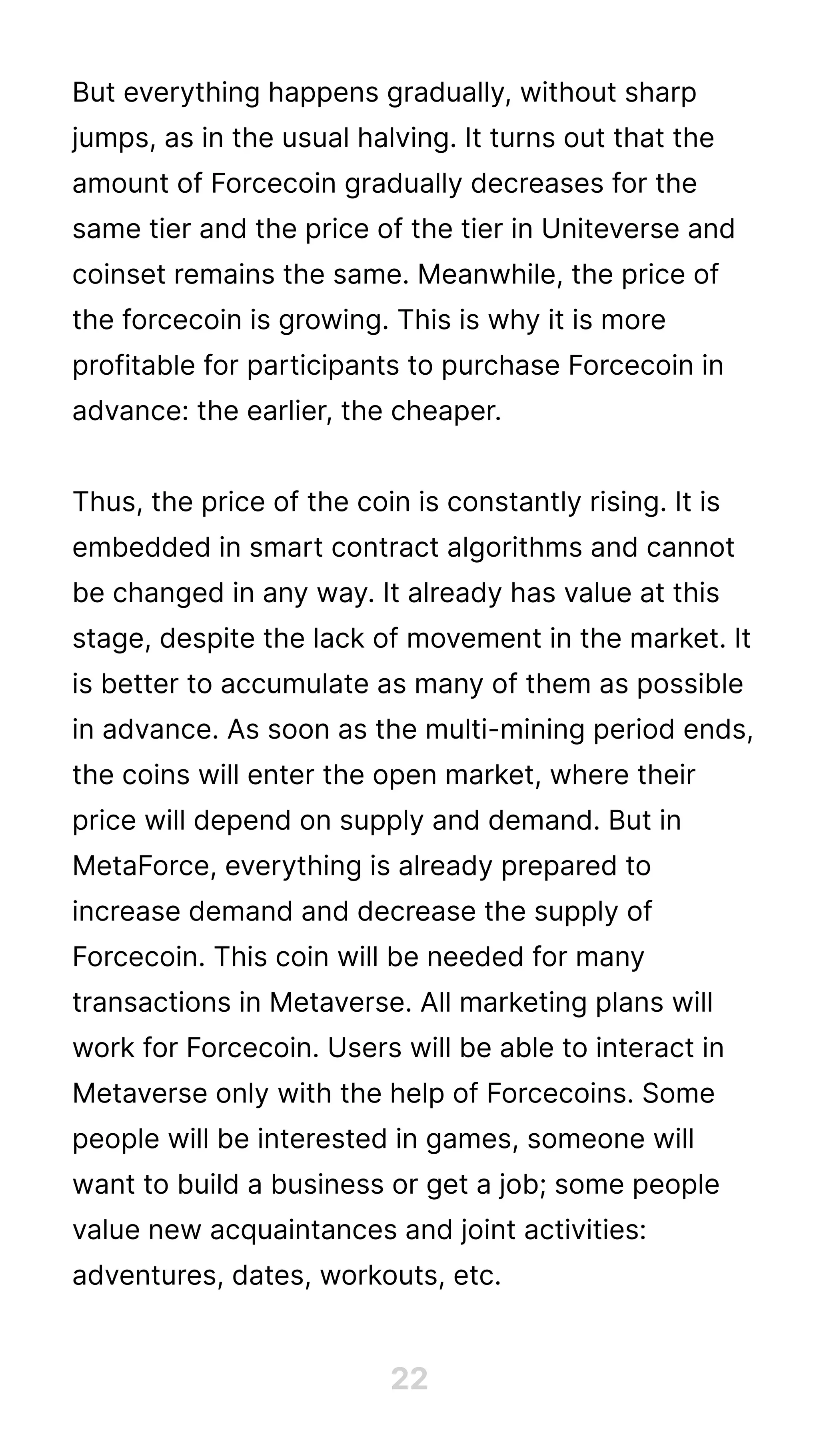 But everything happens gradually, without sharp
jumps, as in the usual halving. It turns out that the
amount of Forcecoin gradually decreases for the
same tier and the price of the tier in Uniteverse and
coinset remains the same. Meanwhile, the price of
the forcecoin is growing. This is why it is more
profitable for participants to purchase Forcecoin in
advance: the earlier, the cheaper.


Thus, the price of the coin is constantly rising. It is
embedded in smart contract algorithms and cannot
be changed in any way. It already has value at this
stage, despite the lack of movement in the market. It
is better to accumulate as many of them as possible
in advance. As soon as the multi-mining period ends,
the coins will enter the open market, where their
price will depend on supply and demand. But in
MetaForce, everything is already prepared to
increase demand and decrease the supply of
Forcecoin. This coin will be needed for many
transactions in Metaverse. All marketing plans will
work for Forcecoin. Users will be able to interact in
Metaverse only with the help of Forcecoins. Some
people will be interested in games, someone will
want to build a business or get a job; some people
value new acquaintances and joint activities:
adventures, dates, workouts, etc.
22
 