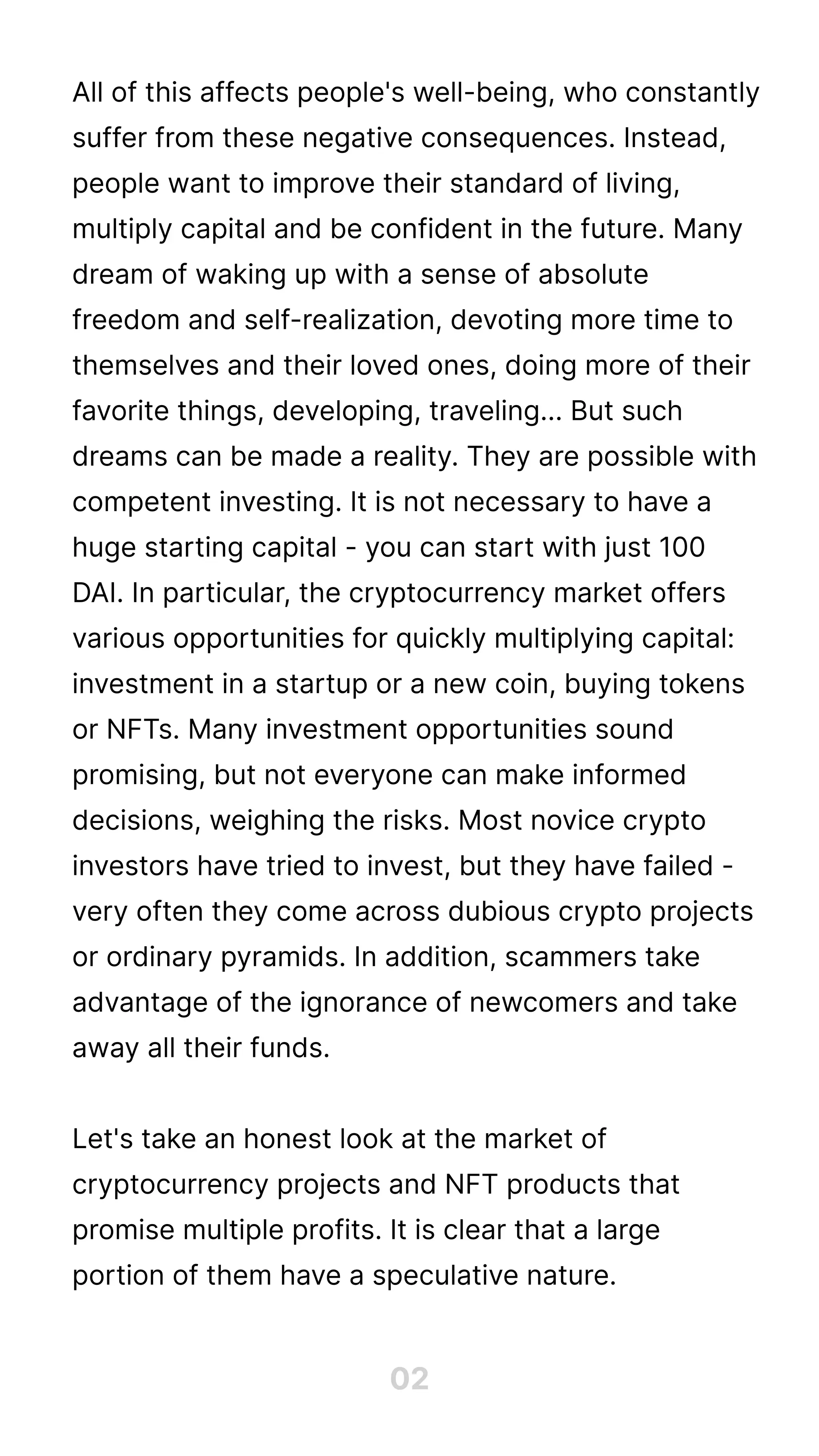 All of this affects people's well-being, who constantly
suffer from these negative consequences. Instead,
people want to improve their standard of living,
multiply capital and be confident in the future. Many
dream of waking up with a sense of absolute
freedom and self-realization, devoting more time to
themselves and their loved ones, doing more of their
favorite things, developing, traveling... But such
dreams can be made a reality. They are possible with
competent investing. It is not necessary to have a
huge starting capital - you can start with just 100
DAI. In particular, the cryptocurrency market offers
various opportunities for quickly multiplying capital:
investment in a startup or a new coin, buying tokens
or NFTs. Many investment opportunities sound
promising, but not everyone can make informed
decisions, weighing the risks. Most novice crypto
investors have tried to invest, but they have failed -
very often they come across dubious crypto projects
or ordinary pyramids. In addition, scammers take
advantage of the ignorance of newcomers and take
away all their funds.


Let's take an honest look at the market of
cryptocurrency projects and NFT products that
promise multiple profits. It is clear that a large
portion of them have a speculative nature.
02
 