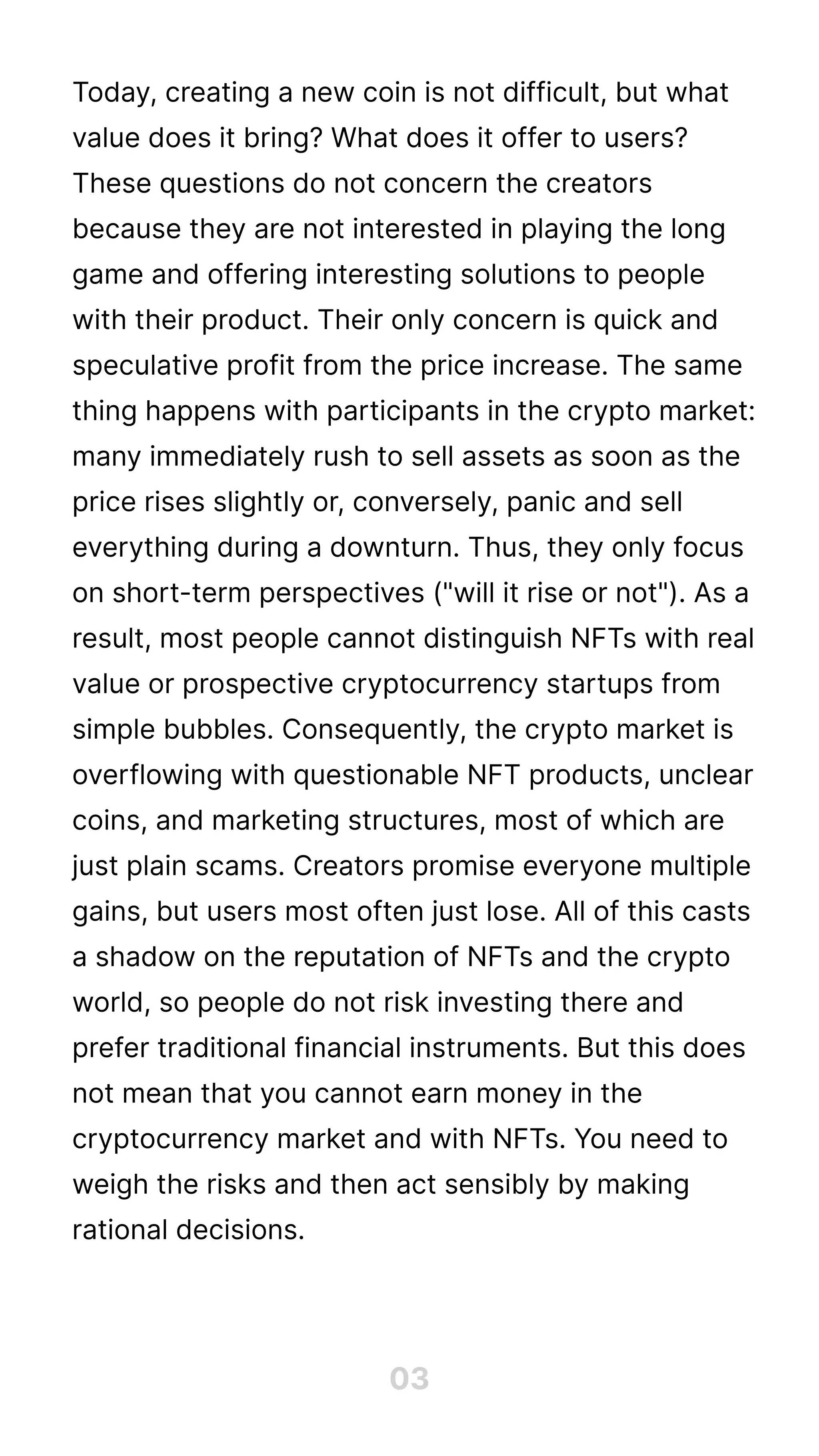 Today, creating a new coin is not difficult, but what
value does it bring? What does it offer to users?
These questions do not concern the creators
because they are not interested in playing the long
game and offering interesting solutions to people
with their product. Their only concern is quick and
speculative profit from the price increase. The same
thing happens with participants in the crypto market:
many immediately rush to sell assets as soon as the
price rises slightly or, conversely, panic and sell
everything during a downturn. Thus, they only focus
on short-term perspectives ("will it rise or not"). As a
result, most people cannot distinguish NFTs with real
value or prospective cryptocurrency startups from
simple bubbles. Consequently, the crypto market is
overflowing with questionable NFT products, unclear
coins, and marketing structures, most of which are
just plain scams. Creators promise everyone multiple
gains, but users most often just lose. All of this casts
a shadow on the reputation of NFTs and the crypto
world, so people do not risk investing there and
prefer traditional financial instruments. But this does
not mean that you cannot earn money in the
cryptocurrency market and with NFTs. You need to
weigh the risks and then act sensibly by making
rational decisions.
03
 