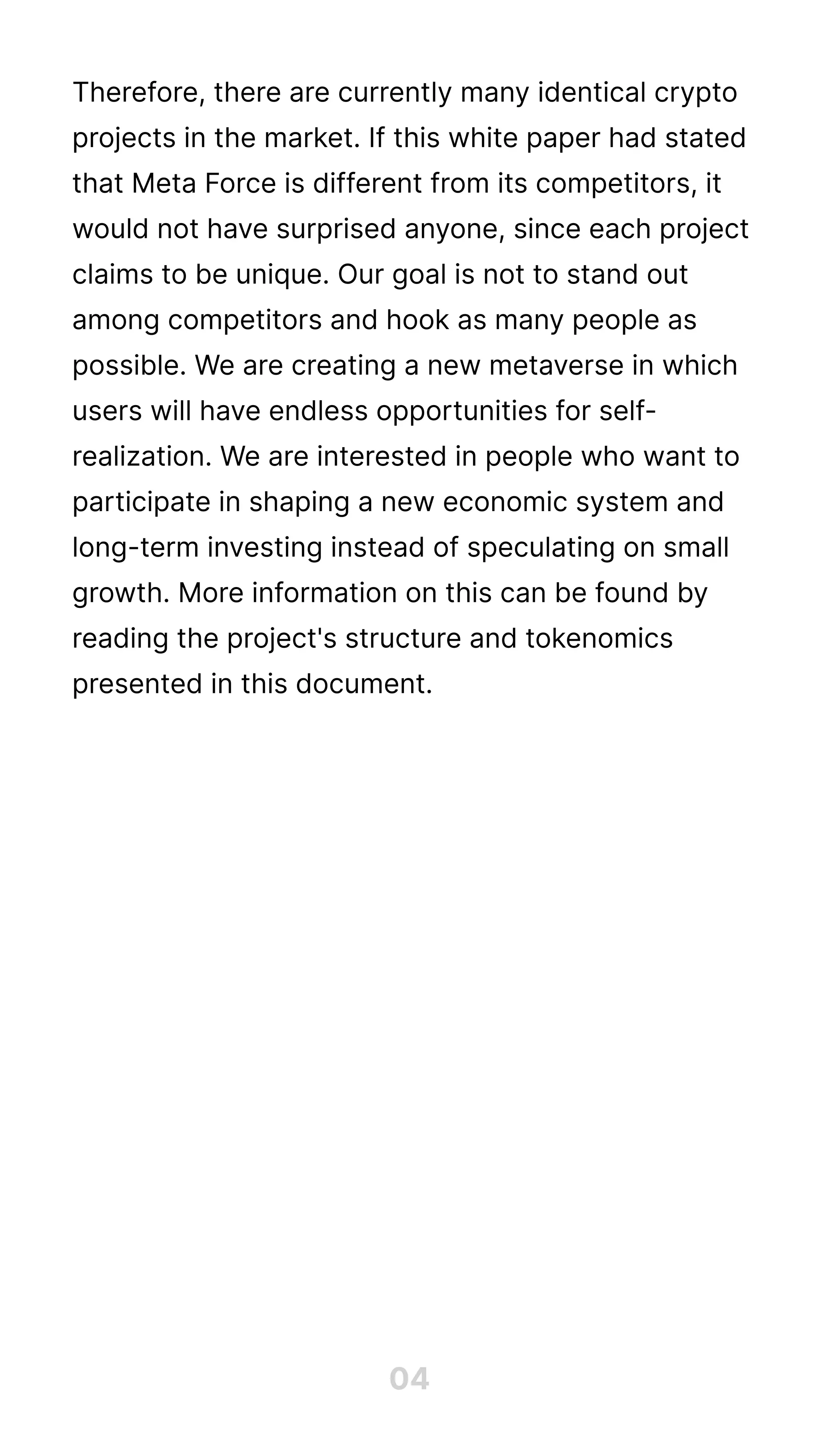 Therefore, there are currently many identical crypto
projects in the market. If this white paper had stated
that Meta Force is different from its competitors, it
would not have surprised anyone, since each project
claims to be unique. Our goal is not to stand out
among competitors and hook as many people as
possible. We are creating a new metaverse in which
users will have endless opportunities for self-
realization. We are interested in people who want to
participate in shaping a new economic system and
long-term investing instead of speculating on small
growth. More information on this can be found by
reading the project's structure and tokenomics
presented in this document.
04
 