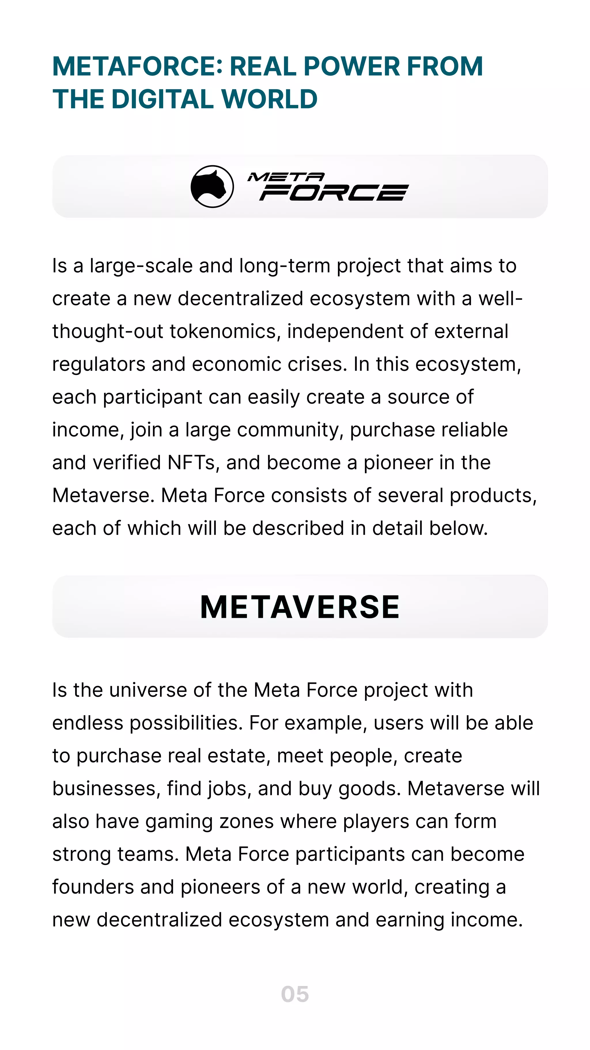 MetaForce: Real Power from 

the Digital World





Is a large-scale and long-term project that aims to
create a new decentralized ecosystem with a well-
thought-out tokenomics, independent of external
regulators and economic crises. In this ecosystem,
each participant can easily create a source of
income, join a large community, purchase reliable
and verified NFTs, and become a pioneer in the
Metaverse. Meta Force consists of several products,
each of which will be described in detail below.





Is the universe of the Meta Force project with
endless possibilities. For example, users will be able
to purchase real estate, meet people, create
businesses, find jobs, and buy goods. Metaverse will
also have gaming zones where players can form
strong teams. Meta Force participants can become
founders and pioneers of a new world, creating a
new decentralized ecosystem and earning income.
05
metaverse
 