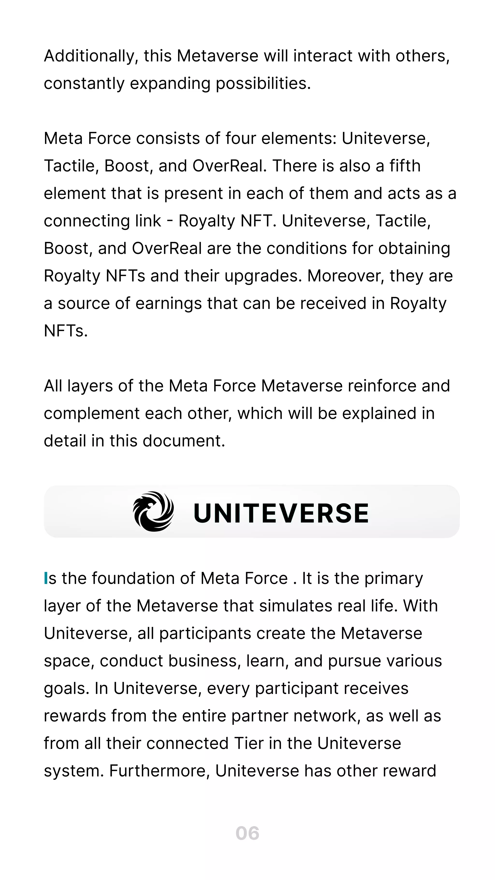 Additionally, this Metaverse will interact with others,
constantly expanding possibilities. 


Meta Force consists of four elements: Uniteverse,
Tactile, Boost, and OverReal. There is also a fifth
element that is present in each of them and acts as a
connecting link - Royalty NFT. Uniteverse, Tactile,
Boost, and OverReal are the conditions for obtaining
Royalty NFTs and their upgrades. Moreover, they are
a source of earnings that can be received in Royalty
NFTs.


All layers of the Meta Force Metaverse reinforce and
complement each other, which will be explained in
detail in this document.





s the foundation of Meta Force . It is the primary
layer of the Metaverse that simulates real life. With
Uniteverse, all participants create the Metaverse
space, conduct business, learn, and pursue various
goals. In Uniteverse, every participant receives
rewards from the entire partner network, as well as
from all their connected Tier in the Uniteverse
system. Furthermore, Uniteverse has other reward
I
06
UNITEVERSE
 