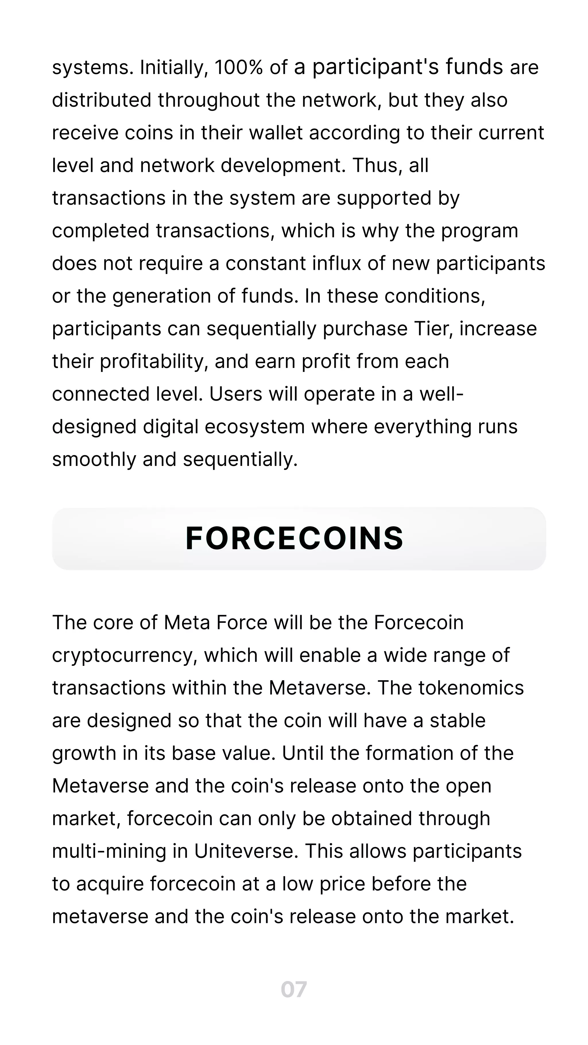 systems. Initially, 100% of a participant's funds are
distributed throughout the network, but they also
receive coins in their wallet according to their current
level and network development. Thus, all
transactions in the system are supported by
completed transactions, which is why the program
does not require a constant influx of new participants
or the generation of funds. In these conditions,
participants can sequentially purchase Tier, increase
their profitability, and earn profit from each
connected level. Users will operate in a well-
designed digital ecosystem where everything runs
smoothly and sequentially.





The core of Meta Force will be the Forcecoin
cryptocurrency, which will enable a wide range of
transactions within the Metaverse. The tokenomics
are designed so that the coin will have a stable
growth in its base value. Until the formation of the
Metaverse and the coin's release onto the open
market, forcecoin can only be obtained through
multi-mining in Uniteverse. This allows participants
to acquire forcecoin at a low price before the
metaverse and the coin's release onto the market.
07
Forcecoins
 