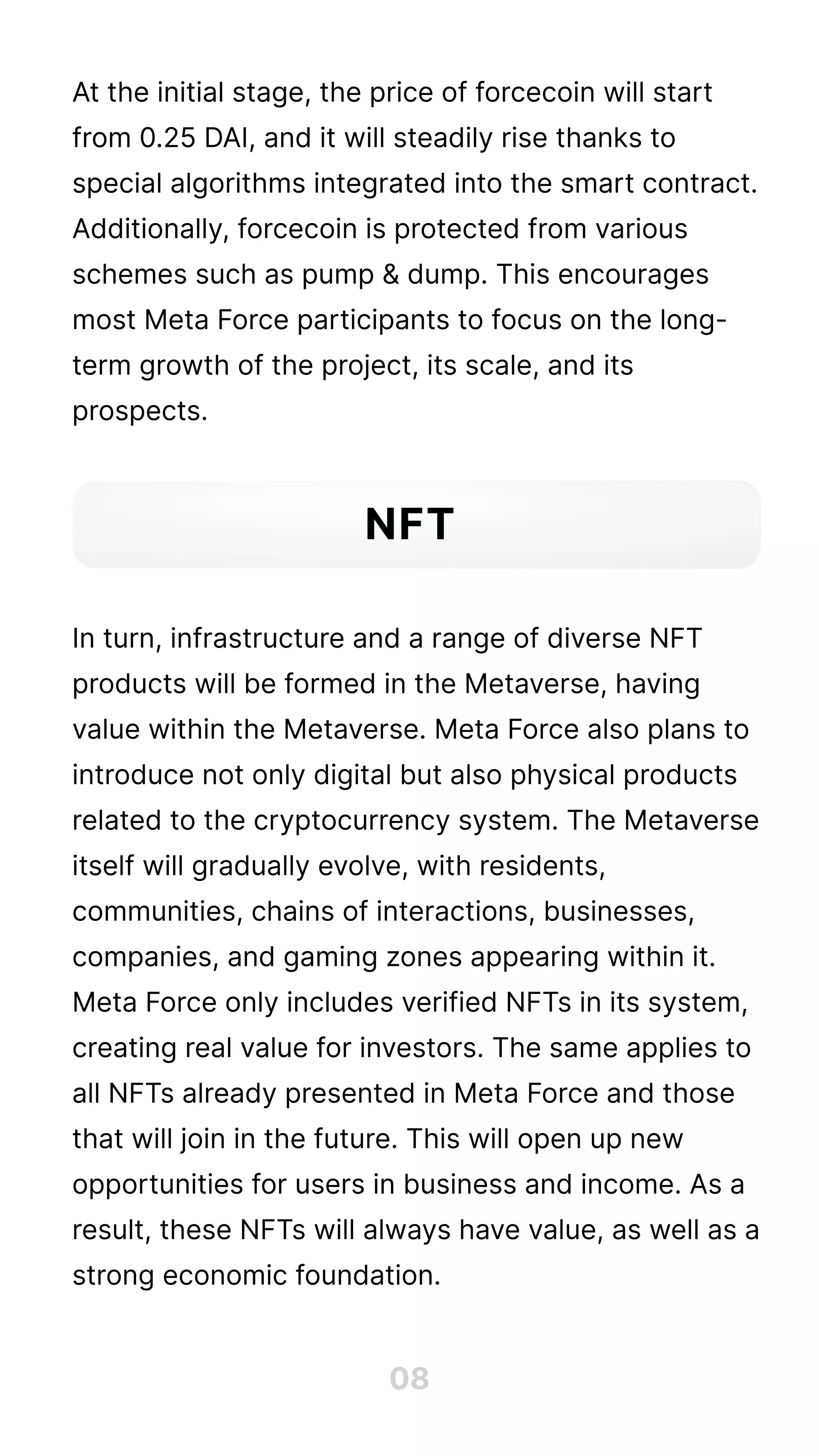 At the initial stage, the price of forcecoin will start
from 0.25 DAI, and it will steadily rise thanks to
special algorithms integrated into the smart contract.
Additionally, forcecoin is protected from various
schemes such as pump & dump. This encourages
most Meta Force participants to focus on the long-
term growth of the project, its scale, and its
prospects.





In turn, infrastructure and a range of diverse NFT
products will be formed in the Metaverse, having
value within the Metaverse. Meta Force also plans to
introduce not only digital but also physical products
related to the cryptocurrency system. The Metaverse
itself will gradually evolve, with residents,
communities, chains of interactions, businesses,
companies, and gaming zones appearing within it.
Meta Force only includes verified NFTs in its system,
creating real value for investors. The same applies to
all NFTs already presented in Meta Force and those
that will join in the future. This will open up new
opportunities for users in business and income. As a
result, these NFTs will always have value, as well as a
strong economic foundation.
08
NFT
 