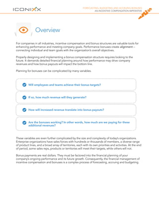 FORECASTING, BUDGETING AND ACCRUING BONUSES
AN INCENTIVE COMPENSATION IMPERATIVE
For companies in all industries, incentive compensation and bonus structures are valuable tools for
enhancing performance and meeting company goals. Performance bonuses create alignment --
connecting individual and team goals with the organization’s overall objectives.
Properly designing and implementing a bonus compensation structure requires looking to the
future. It demands detailed financial planning around how performance may drive company
revenues and how bonus payouts will impact the bottom line.
Planning for bonuses can be complicated by many variables.
Overview
Will employees and teams achieve their bonus targets?
If so, how much revenue will they generate?
How will increased revenue translate into bonus payouts?
Are the bonuses working? In other words, how much are we paying for these
additional revenues?
These variables are even further complicated by the size and complexity of today’s organizations.
Enterprise organizations have sales forces with hundreds or thousands of members, a diverse range
of product lines, and a broad array of territories, each with its own priorities and activities. At the end
of period, some sales reps, products or territories will meet their targets, while others will not.
Bonus payments are real dollars. They must be factored into the financial planning of your
company’s ongoing performance and its future growth. Consequently, the financial management of
incentive compensation and bonuses is a complex process of forecasting, accruing and budgeting.
 