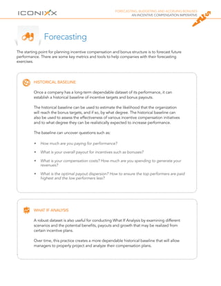 FORECASTING, BUDGETING AND ACCRUING BONUSES
AN INCENTIVE COMPENSATION IMPERATIVE
HISTORICAL BASELINE
Once a company has a long-term dependable dataset of its performance, it can
establish a historical baseline of incentive targets and bonus payouts.
The historical baseline can be used to estimate the likelihood that the organization
will reach the bonus targets, and if so, by what degree. The historical baseline can
also be used to assess the effectiveness of various incentive compensation initiatives
and to what degree they can be realistically expected to increase performance.
The baseline can uncover questions such as:
WHAT IF ANALYSIS
A robust dataset is also useful for conducting What If Analysis by examining different
scenarios and the potential benefits, payouts and growth that may be realized from
certain incentive plans.
Over time, this practice creates a more dependable historical baseline that will allow
managers to properly project and analyze their compensation plans.
The starting point for planning incentive compensation and bonus structure is to forecast future
performance. There are some key metrics and tools to help companies with their forecasting
exercises.
Forecasting
•	 How much are you paying for performance?
•	 What is your overall payout for incentives such as bonuses?
•	 What is your compensation costs? How much are you spending to generate your
revenues?
•	 What is the optimal payout dispersion? How to ensure the top performers are paid
highest and the low performers less?
 