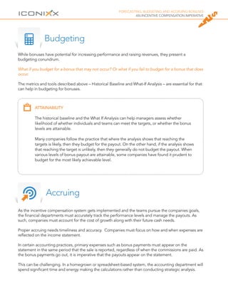 FORECASTING, BUDGETING AND ACCRUING BONUSES
AN INCENTIVE COMPENSATION IMPERATIVE
As the incentive compensation system gets implemented and the teams pursue the companies goals,
the financial departments must accurately track the performance levels and manage the payouts. As
such, companies must account for the cost of growth along with their future cash needs.
Proper accruing needs timeliness and accuracy. Companies must focus on how and when expenses are
reflected on the income statement.
In certain accounting practices, primary expenses such as bonus payments must appear on the
statement in the same period that the sale is reported, regardless of when the commissions are paid. As
the bonus payments go out, it is imperative that the payouts appear on the statement.
This can be challenging. In a homegrown or spreadsheet-based system, the accounting department will
spend significant time and energy making the calculations rather than conducting strategic analysis.
Accruing
While bonuses have potential for increasing performance and raising revenues, they present a
budgeting conundrum.
What if you budget for a bonus that may not occur? Or what if you fail to budget for a bonus that does
occur.
The metrics and tools described above – Historical Baseline and What-If Analysis – are essential for that
can help in budgeting for bonuses.
Budgeting
ATTAINABILITY
The historical baseline and the What If Analysis can help managers assess whether
likelihood of whether individuals and teams can meet the targets, or whether the bonus
levels are attainable.
Many companies follow the practice that where the analysis shows that reaching the
targets is likely, then they budget for the payout. On the other hand, if the analysis shows
that reaching the target is unlikely, then they generally do not budget the payout. When
various levels of bonus payout are attainable, some companies have found it prudent to
budget for the most likely achievable level.
 