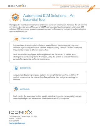 FORECASTING, BUDGETING AND ACCRUING BONUSES
AN INCENTIVE COMPENSATION IMPERATIVE
Automated ICM Solutions – An
Essential Tool
FORECASTING
In these cases, the automated solution is a valuable tool for strategic planning, and
effective in producing a historical baseline and conducting “What If” analysis to explore
the potential impact of different approaches.
With automation, employees and managers can test the impact of various work
strategies by conducting “What If” analysis, using the system to forecast the bonus
payouts from potential performance scenarios
BUDGETING
An automated system provides a platform for using historical baseline and What If”
analysis to determine the attainability of target levels, then budget accordingly for
bonuses.
ACCRUING
Each month, the automated system quickly records an incentive compensation accrual.
An automated process also ensures that the entries are SOX-compliant.
Managing the incentive compensation and bonus plans can be complex. To realize the full benefits
of Incentive Compensation Management (ICM), companies should leverage an automated ICM
solution. ICM technology gives companies they need for forecasting, budgeting and accruing the
compensation process.
3420 Executive Center Drive, STE 250
Austin, TX 78731
877-ICONIXX
www.iconixx.com
 