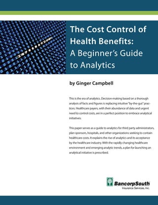 The Cost Control of
Health Benefits:
A Beginner’s Guide
to Analytics
by Ginger Campbell

This is the era of analytics. Decision-making based on a thorough
analysis of facts and figures is replacing intuitive “by-the-gut” prac-
tices. Healthcare payers, with their abundance of data and urgent
need to control costs, are in a perfect position to embrace analytical
initiatives.


This paper serves as a guide to analytics for third party administrators,
plan sponsors, hospitals, and other organizations seeking to contain
healthcare costs. It explains the rise of analytics and its acceptance
by the healthcare industry. With the rapidly changing healthcare
environment and emerging analytic trends, a plan for launching an
analytical initiative is prescribed.
 