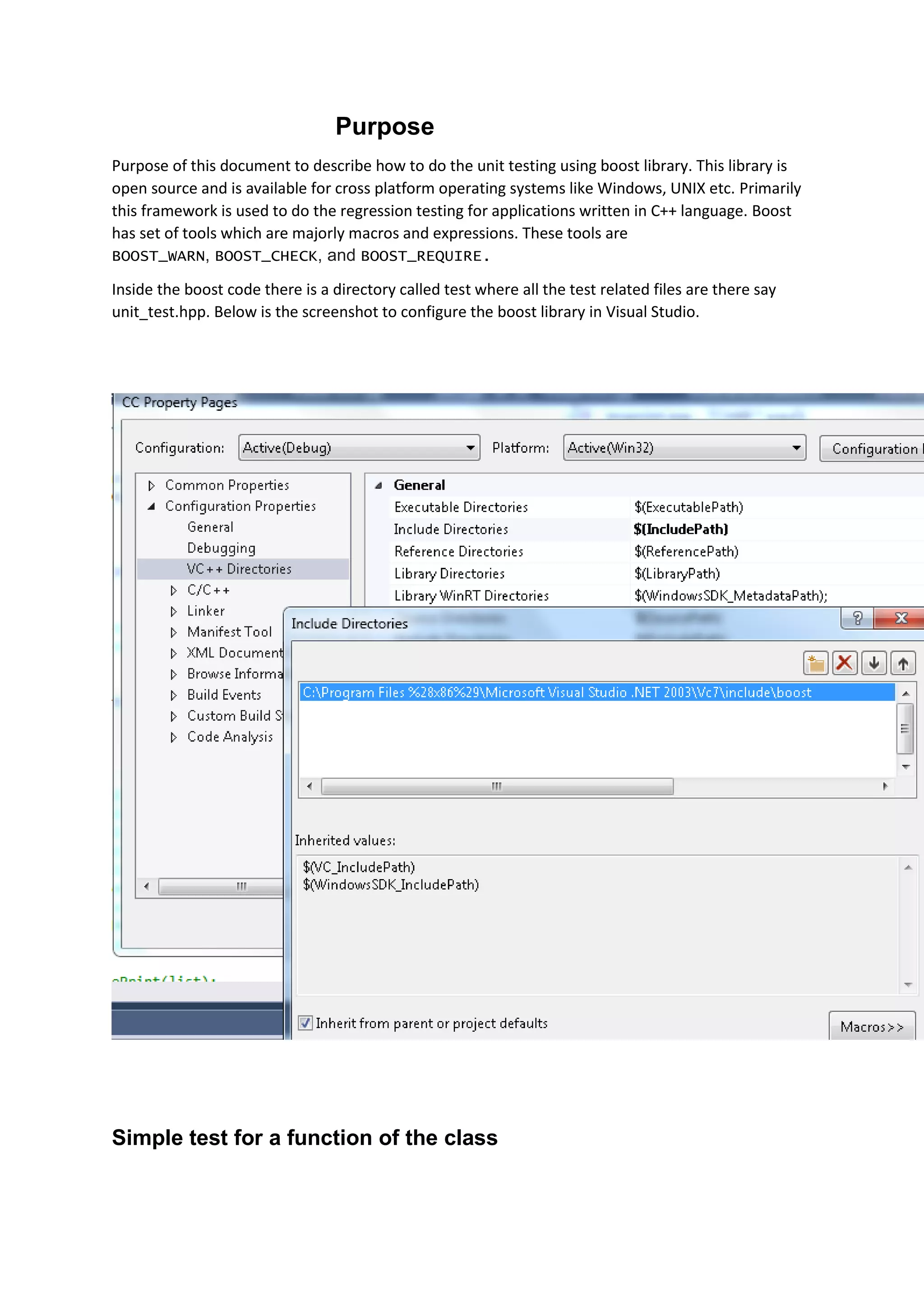 Purpose
Purpose of this document to describe how to do the unit testing using boost library. This library is
open source and is available for cross platform operating systems like Windows, UNIX etc. Primarily
this framework is used to do the regression testing for applications written in C++ language. Boost
has set of tools which are majorly macros and expressions. These tools are
BOOST_WARN, BOOST_CHECK, and BOOST_REQUIRE.
Inside the boost code there is a directory called test where all the test related files are there say
unit_test.hpp. Below is the screenshot to configure the boost library in Visual Studio.
Simple test for a function of the class
 