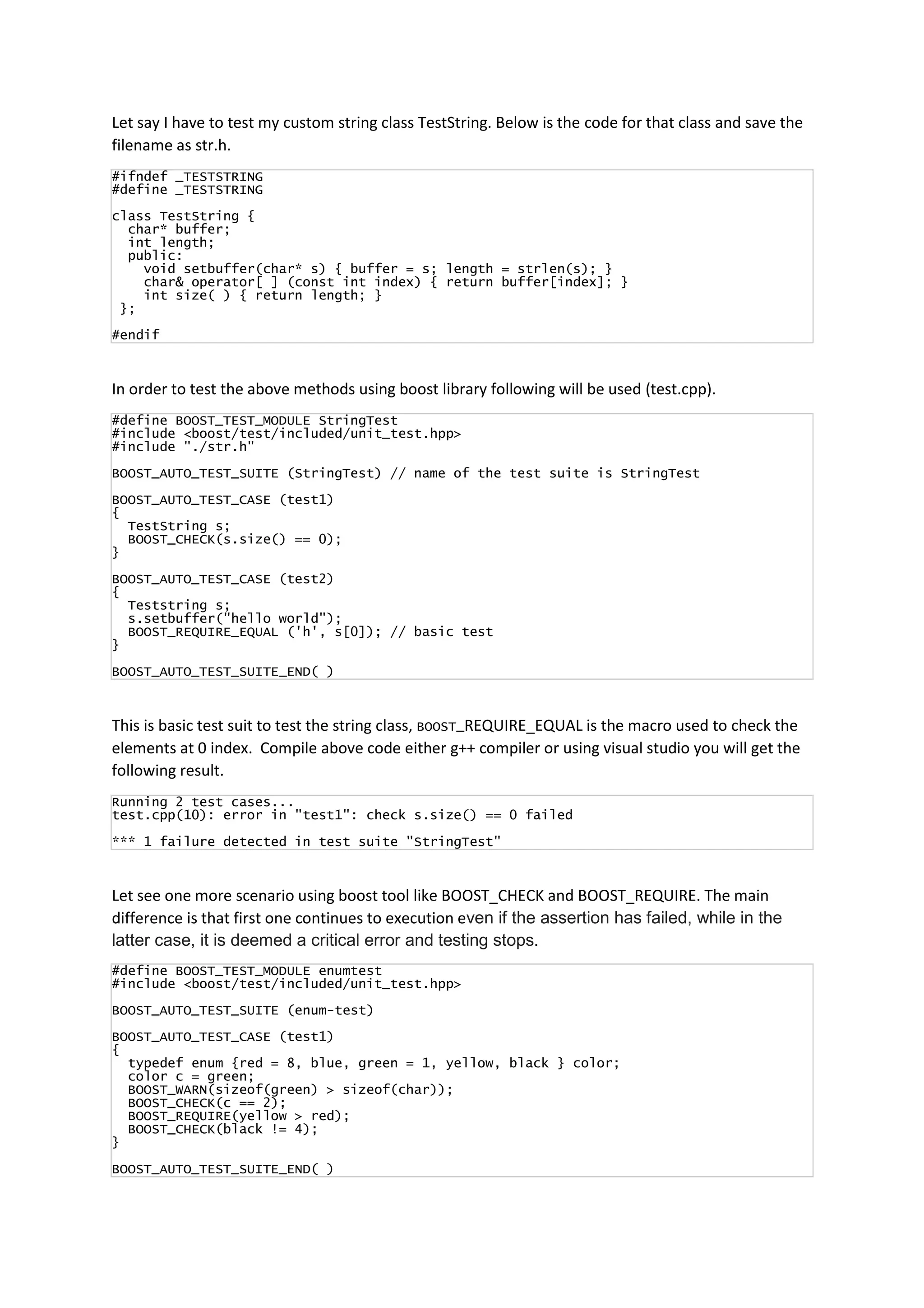 Let say I have to test my custom string class TestString. Below is the code for that class and save the
filename as str.h.
#ifndef _TESTSTRING
#define _TESTSTRING
class TestString {
char* buffer;
int length;
public:
void setbuffer(char* s) { buffer = s; length = strlen(s); }
char& operator[ ] (const int index) { return buffer[index]; }
int size( ) { return length; }
};
#endif
In order to test the above methods using boost library following will be used (test.cpp).
#define BOOST_TEST_MODULE StringTest
#include <boost/test/included/unit_test.hpp>
#include "./str.h"
BOOST_AUTO_TEST_SUITE (StringTest) // name of the test suite is StringTest
BOOST_AUTO_TEST_CASE (test1)
{
TestString s;
BOOST_CHECK(s.size() == 0);
}
BOOST_AUTO_TEST_CASE (test2)
{
Teststring s;
s.setbuffer("hello world");
BOOST_REQUIRE_EQUAL ('h', s[0]); // basic test
}
BOOST_AUTO_TEST_SUITE_END( )
This is basic test suit to test the string class, BOOST_REQUIRE_EQUAL is the macro used to check the
elements at 0 index. Compile above code either g++ compiler or using visual studio you will get the
following result.
Running 2 test cases...
test.cpp(10): error in "test1": check s.size() == 0 failed
*** 1 failure detected in test suite "StringTest"
Let see one more scenario using boost tool like BOOST_CHECK and BOOST_REQUIRE. The main
difference is that first one continues to execution even if the assertion has failed, while in the
latter case, it is deemed a critical error and testing stops.
#define BOOST_TEST_MODULE enumtest
#include <boost/test/included/unit_test.hpp>
BOOST_AUTO_TEST_SUITE (enum-test)
BOOST_AUTO_TEST_CASE (test1)
{
typedef enum {red = 8, blue, green = 1, yellow, black } color;
color c = green;
BOOST_WARN(sizeof(green) > sizeof(char));
BOOST_CHECK(c == 2);
BOOST_REQUIRE(yellow > red);
BOOST_CHECK(black != 4);
}
BOOST_AUTO_TEST_SUITE_END( )
 