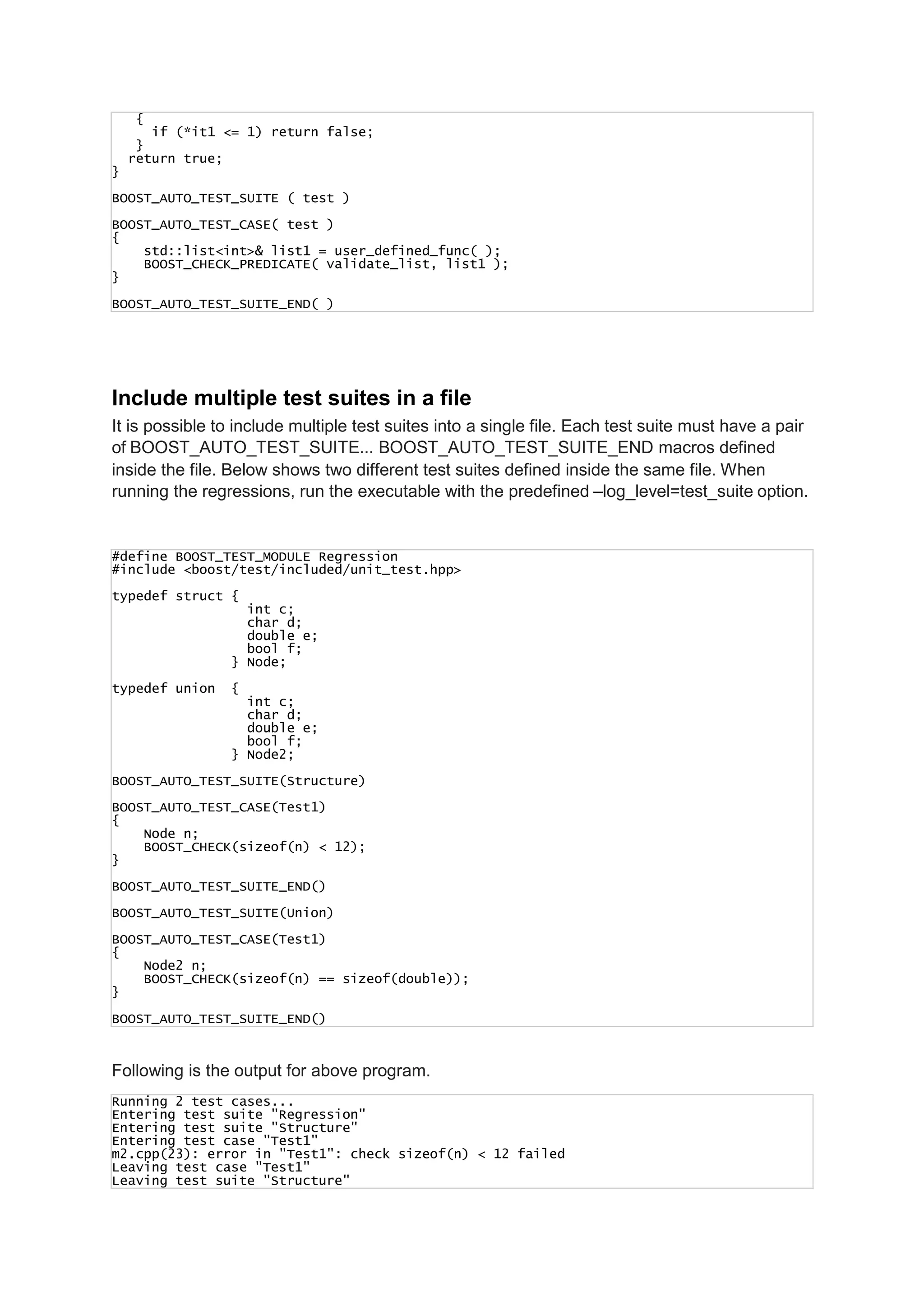 {
if (*it1 <= 1) return false;
}
return true;
}
BOOST_AUTO_TEST_SUITE ( test )
BOOST_AUTO_TEST_CASE( test )
{
std::list<int>& list1 = user_defined_func( );
BOOST_CHECK_PREDICATE( validate_list, list1 );
}
BOOST_AUTO_TEST_SUITE_END( )
Include multiple test suites in a file
It is possible to include multiple test suites into a single file. Each test suite must have a pair
of BOOST_AUTO_TEST_SUITE... BOOST_AUTO_TEST_SUITE_END macros defined
inside the file. Below shows two different test suites defined inside the same file. When
running the regressions, run the executable with the predefined –log_level=test_suite option.
#define BOOST_TEST_MODULE Regression
#include <boost/test/included/unit_test.hpp>
typedef struct {
int c;
char d;
double e;
bool f;
} Node;
typedef union {
int c;
char d;
double e;
bool f;
} Node2;
BOOST_AUTO_TEST_SUITE(Structure)
BOOST_AUTO_TEST_CASE(Test1)
{
Node n;
BOOST_CHECK(sizeof(n) < 12);
}
BOOST_AUTO_TEST_SUITE_END()
BOOST_AUTO_TEST_SUITE(Union)
BOOST_AUTO_TEST_CASE(Test1)
{
Node2 n;
BOOST_CHECK(sizeof(n) == sizeof(double));
}
BOOST_AUTO_TEST_SUITE_END()
Following is the output for above program.
Running 2 test cases...
Entering test suite "Regression"
Entering test suite "Structure"
Entering test case "Test1"
m2.cpp(23): error in "Test1": check sizeof(n) < 12 failed
Leaving test case "Test1"
Leaving test suite "Structure"
 