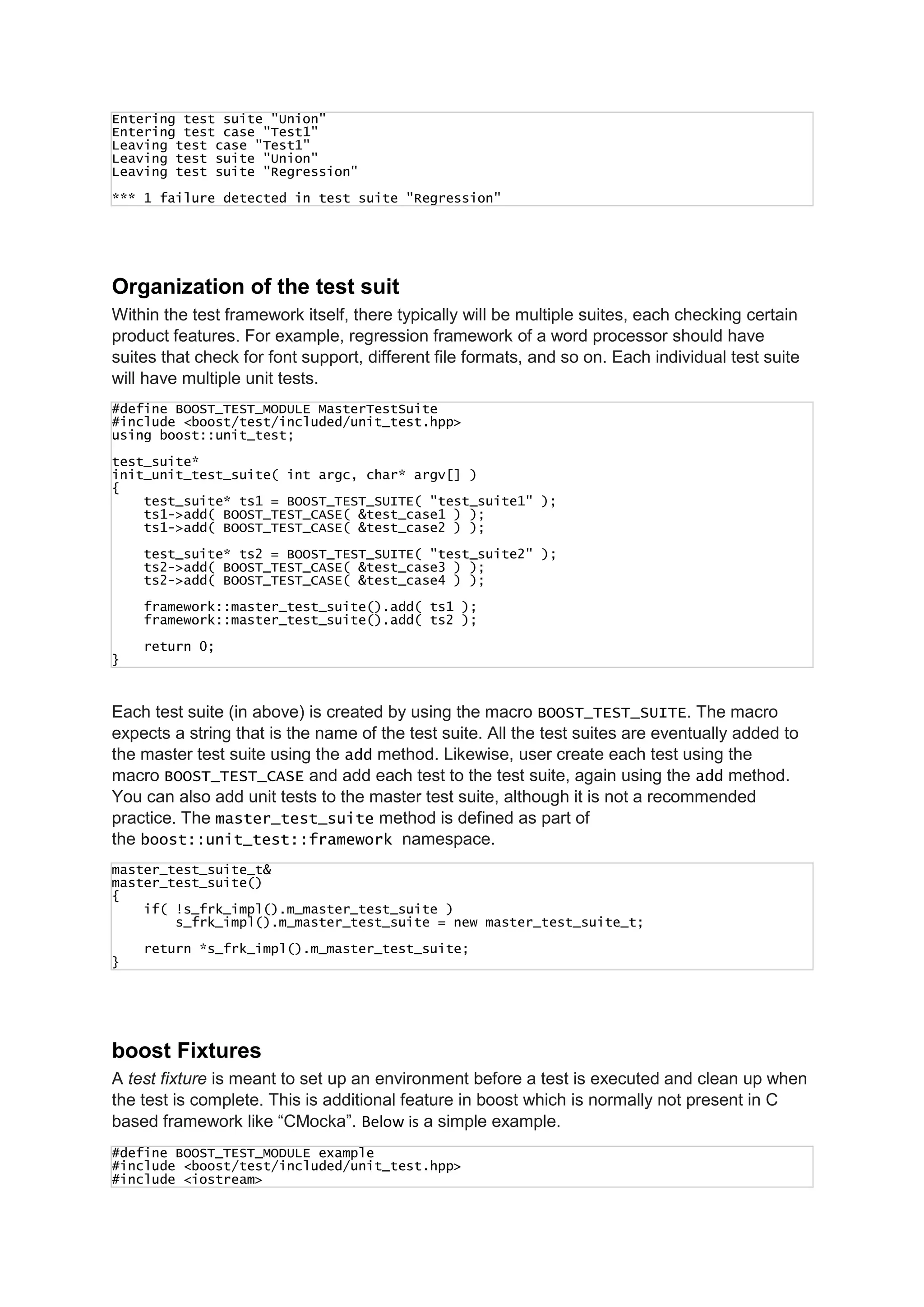 Entering test suite "Union"
Entering test case "Test1"
Leaving test case "Test1"
Leaving test suite "Union"
Leaving test suite "Regression"
*** 1 failure detected in test suite "Regression"
Organization of the test suit
Within the test framework itself, there typically will be multiple suites, each checking certain
product features. For example, regression framework of a word processor should have
suites that check for font support, different file formats, and so on. Each individual test suite
will have multiple unit tests.
#define BOOST_TEST_MODULE MasterTestSuite
#include <boost/test/included/unit_test.hpp>
using boost::unit_test;
test_suite*
init_unit_test_suite( int argc, char* argv[] )
{
test_suite* ts1 = BOOST_TEST_SUITE( "test_suite1" );
ts1->add( BOOST_TEST_CASE( &test_case1 ) );
ts1->add( BOOST_TEST_CASE( &test_case2 ) );
test_suite* ts2 = BOOST_TEST_SUITE( "test_suite2" );
ts2->add( BOOST_TEST_CASE( &test_case3 ) );
ts2->add( BOOST_TEST_CASE( &test_case4 ) );
framework::master_test_suite().add( ts1 );
framework::master_test_suite().add( ts2 );
return 0;
}
Each test suite (in above) is created by using the macro BOOST_TEST_SUITE. The macro
expects a string that is the name of the test suite. All the test suites are eventually added to
the master test suite using the add method. Likewise, user create each test using the
macro BOOST_TEST_CASE and add each test to the test suite, again using the add method.
You can also add unit tests to the master test suite, although it is not a recommended
practice. The master_test_suite method is defined as part of
the boost::unit_test::framework namespace.
master_test_suite_t&
master_test_suite()
{
if( !s_frk_impl().m_master_test_suite )
s_frk_impl().m_master_test_suite = new master_test_suite_t;
return *s_frk_impl().m_master_test_suite;
}
boost Fixtures
A test fixture is meant to set up an environment before a test is executed and clean up when
the test is complete. This is additional feature in boost which is normally not present in C
based framework like “CMocka”. Below is a simple example.
#define BOOST_TEST_MODULE example
#include <boost/test/included/unit_test.hpp>
#include <iostream>
 