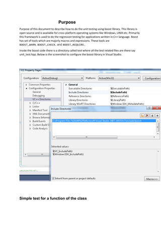 Purpose
Purpose of this document to describe how to do the unit testing using boost library. This library is
open source and is available for cross platform operating systems like Windows, UNIX etc. Primarily
this framework is used to do the regression testing for applications written in C++ language. Boost
has set of tools which are majorly macros and expressions. These tools are
BOOST_WARN, BOOST_CHECK, and BOOST_REQUIRE.
Inside the boost code there is a directory called test where all the test related files are there say
unit_test.hpp. Below is the screenshot to configure the boost library in Visual Studio.
Simple test for a function of the class
 