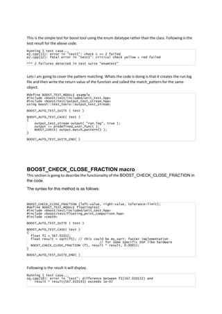 This is the simple test for boost tool using the enum datatype rather than the class. Following is the
test result for the above code.
Running 1 test case...
e2.cpp(11): error in "test1": check c == 2 failed
e2.cpp(12): fatal error in "test1": critical check yellow > red failed
*** 2 failures detected in test suite "enumtest"
Lets I am going to cover the pattern matching. Whats the code is doing is that it creates the run.log
file and then write the return value of the function and called the match_pattern for the same
object.
#define BOOST_TEST_MODULE example
#include <boost/test/included/unit_test.hpp>
#include <boost/test/output_test_stream.hpp>
using boost::test_tools::output_test_stream;
BOOST_AUTO_TEST_SUITE ( test )
BOOST_AUTO_TEST_CASE( test )
{
output_test_stream output( "run.log", true );
output << predefined_user_func( );
BOOST_CHECK( output.match_pattern() );
}
BOOST_AUTO_TEST_SUITE_END( )
BOOST_CHECK_CLOSE_FRACTION macro
This section is going to describe the functionality of the BOOST_CHECK_CLOSE_FRACTION in
the code.
The syntax for this method is as follows:
BOOST_CHECK_CLOSE_FRACTION (left-value, right-value, tolerance-limit);
#define BOOST_TEST_MODULE floatingTest
#include <boost/test/included/unit_test.hpp>
#include <boost/test/floating_point_comparison.hpp>
#include <cmath>
BOOST_AUTO_TEST_SUITE ( test )
BOOST_AUTO_TEST_CASE( test )
{
float f1 = 567.01012;
float result = sqrt(f1); // this could be my_sqrt; faster implementation
// for some specific DSP like hardware
BOOST_CHECK_CLOSE_FRACTION (f1, result * result, 0.0001);
}
BOOST_AUTO_TEST_SUITE_END( )
Following is the result it will display.
Running 1 test case...
sq.cpp(18): error in "test": difference between f1{567.010132} and
result * result{567.010193} exceeds 1e-07
 