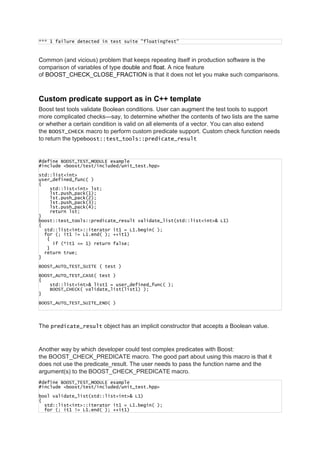 *** 1 failure detected in test suite "floatingTest"
Common (and vicious) problem that keeps repeating itself in production software is the
comparison of variables of type double and float. A nice feature
of BOOST_CHECK_CLOSE_FRACTION is that it does not let you make such comparisons.
Custom predicate support as in C++ template
Boost test tools validate Boolean conditions. User can augment the test tools to support
more complicated checks—say, to determine whether the contents of two lists are the same
or whether a certain condition is valid on all elements of a vector. You can also extend
the BOOST_CHECK macro to perform custom predicate support. Custom check function needs
to return the typeboost::test_tools::predicate_result
#define BOOST_TEST_MODULE example
#include <boost/test/included/unit_test.hpp>
std::list<int>
user_defined_func( )
{
std::list<int> lst;
lst.push_pack(1);
lst.push_pack(2);
lst.push_pack(3);
lst.push_pack(4);
return lst;
}
boost::test_tools::predicate_result validate_list(std::list<int>& L1)
{
std::list<int>::iterator it1 = L1.begin( );
for (; it1 != L1.end( ); ++it1)
{
if (*it1 <= 1) return false;
}
return true;
}
BOOST_AUTO_TEST_SUITE ( test )
BOOST_AUTO_TEST_CASE( test )
{
std::list<int>& list1 = user_defined_func( );
BOOST_CHECK( validate_list(list1) );
}
BOOST_AUTO_TEST_SUITE_END( )
The predicate_result object has an implicit constructor that accepts a Boolean value.
Another way by which developer could test complex predicates with Boost:
the BOOST_CHECK_PREDICATE macro. The good part about using this macro is that it
does not use the predicate_result. The user needs to pass the function name and the
argument(s) to the BOOST_CHECK_PREDICATE macro.
#define BOOST_TEST_MODULE example
#include <boost/test/included/unit_test.hpp>
bool validate_list(std::list<int>& L1)
{
std::list<int>::iterator it1 = L1.begin( );
for (; it1 != L1.end( ); ++it1)
 