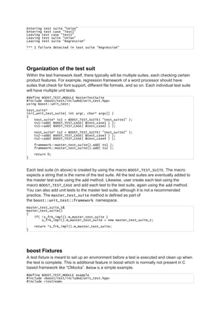 Entering test suite "Union"
Entering test case "Test1"
Leaving test case "Test1"
Leaving test suite "Union"
Leaving test suite "Regression"
*** 1 failure detected in test suite "Regression"
Organization of the test suit
Within the test framework itself, there typically will be multiple suites, each checking certain
product features. For example, regression framework of a word processor should have
suites that check for font support, different file formats, and so on. Each individual test suite
will have multiple unit tests.
#define BOOST_TEST_MODULE MasterTestSuite
#include <boost/test/included/unit_test.hpp>
using boost::unit_test;
test_suite*
init_unit_test_suite( int argc, char* argv[] )
{
test_suite* ts1 = BOOST_TEST_SUITE( "test_suite1" );
ts1->add( BOOST_TEST_CASE( &test_case1 ) );
ts1->add( BOOST_TEST_CASE( &test_case2 ) );
test_suite* ts2 = BOOST_TEST_SUITE( "test_suite2" );
ts2->add( BOOST_TEST_CASE( &test_case3 ) );
ts2->add( BOOST_TEST_CASE( &test_case4 ) );
framework::master_test_suite().add( ts1 );
framework::master_test_suite().add( ts2 );
return 0;
}
Each test suite (in above) is created by using the macro BOOST_TEST_SUITE. The macro
expects a string that is the name of the test suite. All the test suites are eventually added to
the master test suite using the add method. Likewise, user create each test using the
macro BOOST_TEST_CASE and add each test to the test suite, again using the add method.
You can also add unit tests to the master test suite, although it is not a recommended
practice. The master_test_suite method is defined as part of
the boost::unit_test::framework namespace.
master_test_suite_t&
master_test_suite()
{
if( !s_frk_impl().m_master_test_suite )
s_frk_impl().m_master_test_suite = new master_test_suite_t;
return *s_frk_impl().m_master_test_suite;
}
boost Fixtures
A test fixture is meant to set up an environment before a test is executed and clean up when
the test is complete. This is additional feature in boost which is normally not present in C
based framework like “CMocka”. Below is a simple example.
#define BOOST_TEST_MODULE example
#include <boost/test/included/unit_test.hpp>
#include <iostream>
 