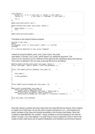 class MyTest {
MyTest () : i( 0 ) { std::cout << "setup" << std::endl; }
~MyTest () { std::cout << "teardown" << std::endl; }
int i;
};
BOOST_AUTO_TEST_SUITE( test )
BOOST_FIXTURE_TEST_CASE( test_case1, MyTest )
{
BOOST_CHECK( i == 1 );
++i;
}
BOOST_AUTO_TEST_SUITE_END()
The below is the output of above program.
Running 1 test case...
setup
fix.cpp(16): error in "test_case1": check i == 1 failed
teardown
*** 1 failure detected in test suite "example"
Instead of using the BOOST_AUTO_TEST_CASE macro, this code
uses BOOST_FIXTURE_TEST_CASE, which takes in an additional argument. The
constructor and destructor methods of this object do the necessary setup and cleanup.
This macro is defined in the unit_test_suite.hpp file and it is as follows:
#define BOOST_FIXTURE_TEST_CASE( test_name, MyTest ) 
struct test_name : public MyTest { void test_method(); }; 

static void BOOST_AUTO_TC_INVOKER( test_name )() 
{

test_name t;

t.test_method();

}


struct BOOST_AUTO_TC_UNIQUE_ID( test_name ) {}; 

BOOST_AUTO_TU_REGISTRAR( test_name )( 
boost::unit_test::make_test_case( 
&BOOST_AUTO_TC_INVOKER( test_name ), #test_name ), 
boost::unit_test::ut_detail::auto_tc_exp_fail< 
BOOST_AUTO_TC_UNIQUE_ID( test_name )>::instance()->value() ); 

void test_name::test_method()

Internally, Boost is publicly deriving a class from the class MyTest (as above), then creating
an object out of that class. As per the rules of public inheritance in C++, all protected and
public variables of the class are directly accessible in the function that follows. Note that
in above in class MyTest, the variable i being modified is one that belongs to the internal
object t of type class (see above). It is quite okay to have a regression suite in which only
couple of tests need some sort of explicit initialization and therefore use the fixture feature.
 