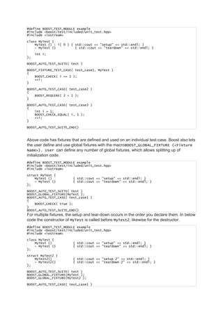 #define BOOST_TEST_MODULE example
#include <boost/test/included/unit_test.hpp>
#include <iostream>
class MyTest {
MyTest () : i( 0 ) { std::cout << "setup" << std::endl; }
~ MyTest () { std::cout << "teardown" << std::endl; }
int i;
};
BOOST_AUTO_TEST_SUITE( test )
BOOST_FIXTURE_TEST_CASE( test_case1, MyTest )
{
BOOST_CHECK( i == 1 );
++i;
}
BOOST_AUTO_TEST_CASE( test_case2 )
{
BOOST_REQUIRE( 2 > 1 );
}
BOOST_AUTO_TEST_CASE( test_case3 )
{
int i = 1;
BOOST_CHECK_EQUAL( i, 1 );
++i;
}
BOOST_AUTO_TEST_SUITE_END()
Above code has fixtures that are defined and used on an individual test case. Boost also lets
the user define and use global fixtures with the macroBOOST_GLOBAL_FIXTURE (<Fixture
Name>). User can define any number of global fixtures, which allows splitting up of
initialization code.
#define BOOST_TEST_MODULE example
#include <boost/test/included/unit_test.hpp>
#include <iostream>
struct MyTest {
MyTest () { std::cout << "setup" << std::endl; }
~ MyTest () { std::cout << "teardown" << std::endl; }
};
BOOST_AUTO_TEST_SUITE( test )
BOOST_GLOBAL_FIXTURE(MyTest );
BOOST_AUTO_TEST_CASE( test_case1 )
{
BOOST_CHECK( true );
}
BOOST_AUTO_TEST_SUITE_END()
For multiple fixtures, the setup and tear-down occurs in the order you declare them. In below
code the constructor of MyTest is called before MyTest2; likewise for the destructor.
#define BOOST_TEST_MODULE example
#include <boost/test/included/unit_test.hpp>
#include <iostream>
class MyTest {
MyTest () { std::cout << "setup" << std::endl; }
~ MyTest () { std::cout << "teardown" << std::endl; }
};
struct MyTest2 {
MyTest2() { std::cout << "setup 2" << std::endl; }
~ MyTest2() { std::cout << "teardown 2" << std::endl; }
};
BOOST_AUTO_TEST_SUITE( test )
BOOST_GLOBAL_FIXTURE(MyTest );
BOOST_GLOBAL_FIXTURE(MyTest2 );
BOOST_AUTO_TEST_CASE( test_case1 )
 