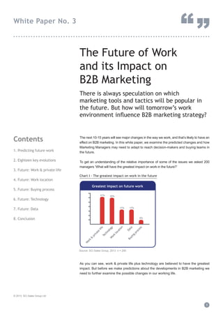 “”

White Paper No. 3

...............................................................................

The Future of Work
and its Impact on
B2B Marketing
There is always speculation on which
marketing tools and tactics will be popular in
the future. But how will tomorrow’s work
environment inﬂuence B2B marketing strategy?

Contents
1. Predicting future work
2. Eighteen key evolutions
3. Future: Work & private life
4. Future: Work location

The next 10-15 years will see major changes in the way we work, and that’s likely to have an
effect on B2B marketing. In this white paper, we examine the predicted changes and how
Marketing Managers may need to adapt to reach decision-makers and buying teams in
the future.
To get an understanding of the relative importance of some of the issues we asked 200
managers ‘What will have the greatest impact on work in the future?’
Chart I - The greatest impact on work in the future

Greatest impact on future work

5. Future: Buying process

31%

6. Future: Technology

30%

17%

7. Future: Data

17%

8. Conclusion

pr
oc
es
s

Da
ta

Bu
yi
ng

W
or
k

&

pr
iv
at
e

lif
e
Te
ch
no
lo
gy
W
or
k
lo
ca
tio
n

5%

Source: SCi Sales Group, 2013 n = 200

As you can see, work & private life plus technology are believed to have the greatest
impact. But before we make predictions about the developments in B2B marketing we
need to further examine the possible changes in our working life.

© 2013 SCi Sales Group Ltd

1

 