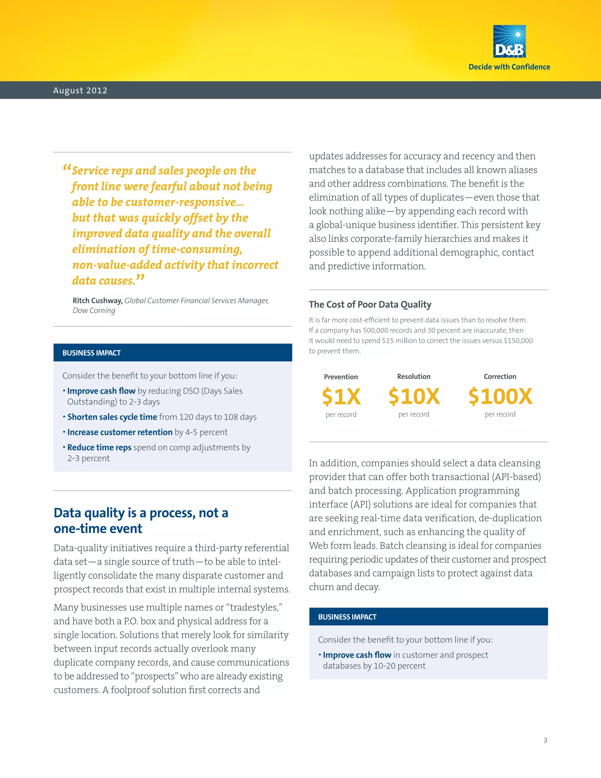August 2012




                                                                  updates addresses for accuracy and recency and then

  “ line were fearfulpeople notthe
   Service reps and sales
   front                  about
                                on
                                   being
                                                                  matches to a database that includes all known aliases
                                                                  and other address combinations. The benefit is the
                                                                  elimination of all types of duplicates—even those that
     able to be customer-responsive…
                                                                  look nothing alike—by appending each record with
     but that was quickly offset by the
                                                                  a global-unique business identifier. This persistent key
     improved data quality and the overall                        also links corporate-family hierarchies and makes it
     elimination of time-consuming,                               possible to append additional demographic, contact
     non-value-added activity that incorrect                      and predictive information.
     data causes.
                       ”
     Ritch Cushway, Global Customer Financial Services Manager,
                                                                  The Cost of Poor Data Quality
     Dow Corning
                                                                  It is far more cost-efficient to prevent data issues than to resolve them.
                                                                  If a company has 500,000 records and 30 percent are inaccurate, then
                                                                  it would need to spend $15 million to correct the issues versus $150,000
	 BUSINESS IMPACT                                                 to prevent them.


	 Consider the benefit to your bottom line if you:                   Prevention               Resolution                  Correction

	 •  mprove cash flow by reducing DSO (Days Sales
    I
   Outstanding) to 2-3 days                                          $1X                   $10X                       $100X
	 •  horten sales cycle time from 120 days to 108 days
    S                                                                  per record              per record                  per record

	 •  ncrease customer retention by 4-5 percent
    I
	 •  educe time reps spend on comp adjustments by	
    R
   2-3 percent
                                                                  In addition, companies should select a data cleansing
                                                                  provider that can offer both transactional (API-based)
                                                                  and batch processing. Application programming
                                                                  interface (API) solutions are ideal for companies that
Data quality is a process, not a                                  are seeking real-time data verification, de-duplication
one-time event                                                    and enrichment, such as enhancing the quality of
Data-quality initiatives require a third-party referential        Web form leads. Batch cleansing is ideal for companies
data set—a single source of truth—to be able to intel-            requiring periodic updates of their customer and prospect
ligently consolidate the many disparate customer and              databases and campaign lists to protect against data
prospect records that exist in multiple internal systems.         churn and decay.

Many businesses use multiple names or “tradestyles,”
                                                                  	 BUSINESS IMPACT
and have both a P.O. box and physical address for a
single location. Solutions that merely look for similarity        	 Consider the benefit to your bottom line if you:
between input records actually overlook many
                                                                  	 •  mprove cash flow in customer and prospect
                                                                      I
duplicate company records, and cause communications                   databases by 10-20 percent
to be addressed to “prospects” who are already existing
customers. A foolproof solution first corrects and




                                                                                                                                               3
 