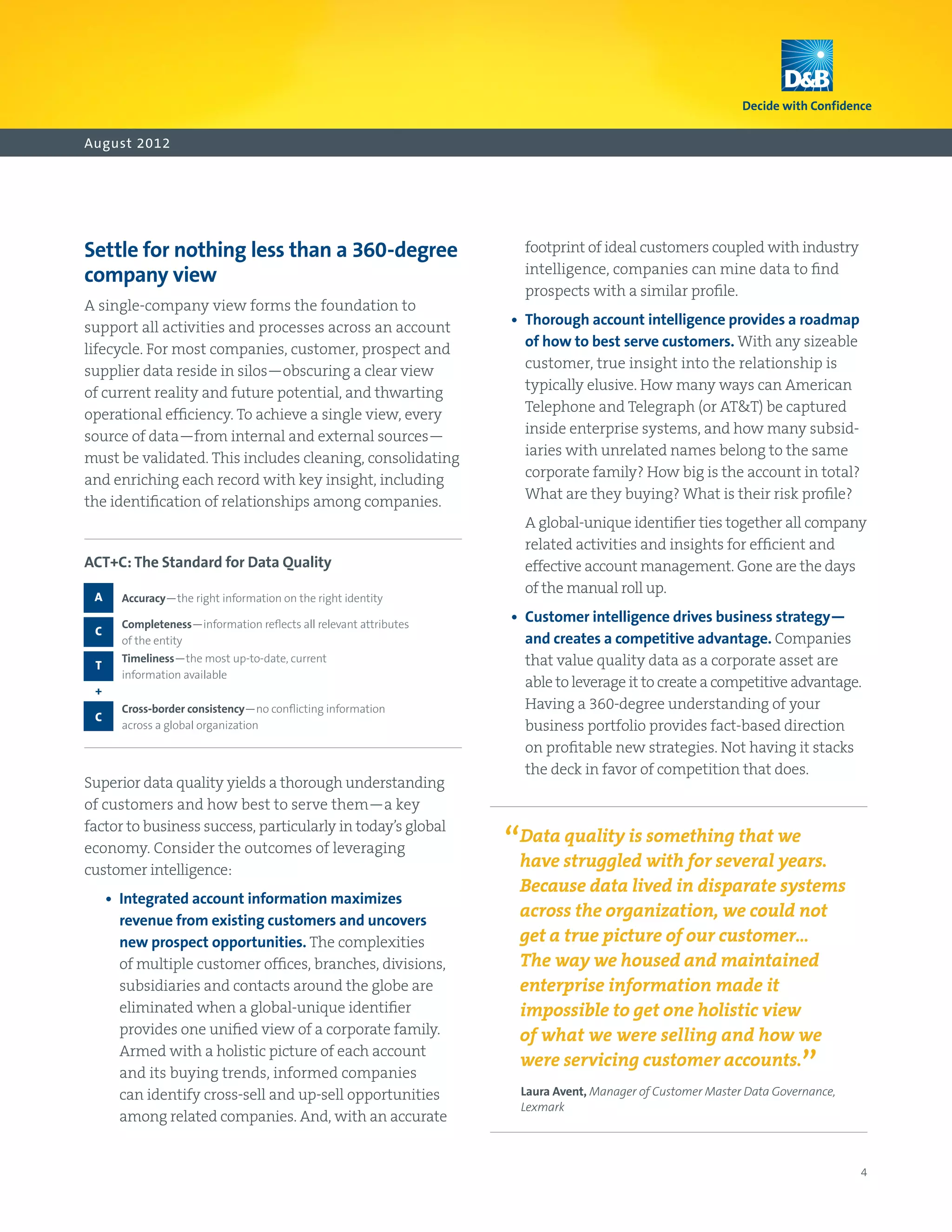 August 2012




Settle for nothing less than a 360-degree                             footprint of ideal customers coupled with industry
company view                                                          intelligence, companies can mine data to find
                                                                      prospects with a similar profile.
A single-company view forms the foundation to
support all activities and processes across an account              •   horough account intelligence provides a roadmap
                                                                       T
lifecycle. For most companies, customer, prospect and                  of how to best serve customers. With any sizeable
supplier data reside in silos—obscuring a clear view                   customer, true insight into the relationship is
of current reality and future potential, and thwarting                 typically elusive. How many ways can American
operational efficiency. To achieve a single view, every                Telephone and Telegraph (or ATT) be captured
source of data—from internal and external sources—                     inside enterprise systems, and how many subsid-
must be validated. This includes cleaning, consolidating               iaries with unrelated names belong to the same
and enriching each record with key insight, including                  corporate family? How big is the account in total?
the identification of relationships among companies.                   What are they buying? What is their risk profile?
                                                                      A
                                                                       global‑unique identifier ties together all company
                                                                      related activities and insights for efficient and
ACT+C: The Standard for Data Quality                                  effective account management. Gone are the days
                                                                      of the manual roll up.
 A     A
        ccuracy—the right information on the right identity

       C
        ompleteness—information reflects all relevant attributes
                                                                    •  
                                                                       Customer intelligence drives business strategy—
 C
       of the entity                                                   and creates a competitive advantage. Companies
 T
       T
        imeliness—the most up-to-date, current                        that value quality data as a corporate asset are
       information available
                                                                       able to leverage it to create a competitive advantage.
 +
       C
        ross-border consistency—no conflicting information            Having a 360-degree understanding of your
 C
       across a global organization                                    business portfolio provides fact-based direction
                                                                       on profitable new strategies. Not having it stacks
                                                                       the deck in favor of competition that does.
Superior data quality yields a thorough understanding
of customers and how best to serve them—a key
factor to business success, particularly in today’s global
economy. Consider the outcomes of leveraging                        “Data struggled with for several we
                                                                      have
                                                                           quality is something that
                                                                                                      years.
customer intelligence:
                                                                     Because data lived in disparate systems
     •  
        Integrated account information maximizes
        revenue from existing customers and uncovers
                                                                     across the organization, we could not
        new prospect opportunities. The complexities                 get a true picture of our customer…
        of multiple customer offices, branches, divisions,           The way we housed and maintained
        subsidiaries and contacts around the globe are               enterprise information made it
        eliminated when a global-unique identifier                   impossible to get one holistic view
        provides one unified view of a corporate family.             of what we were selling and how we
        Armed with a holistic picture of each account
        and its buying trends, informed companies
                                                                     were servicing customer accounts.
                                                                                                                       ”
        can identify cross-sell and up-sell opportunities             Laura Avent, Manager of Customer Master Data Governance,
                                                                      Lexmark
        among related companies. And, with an accurate


                                                                                                                                 4
 
