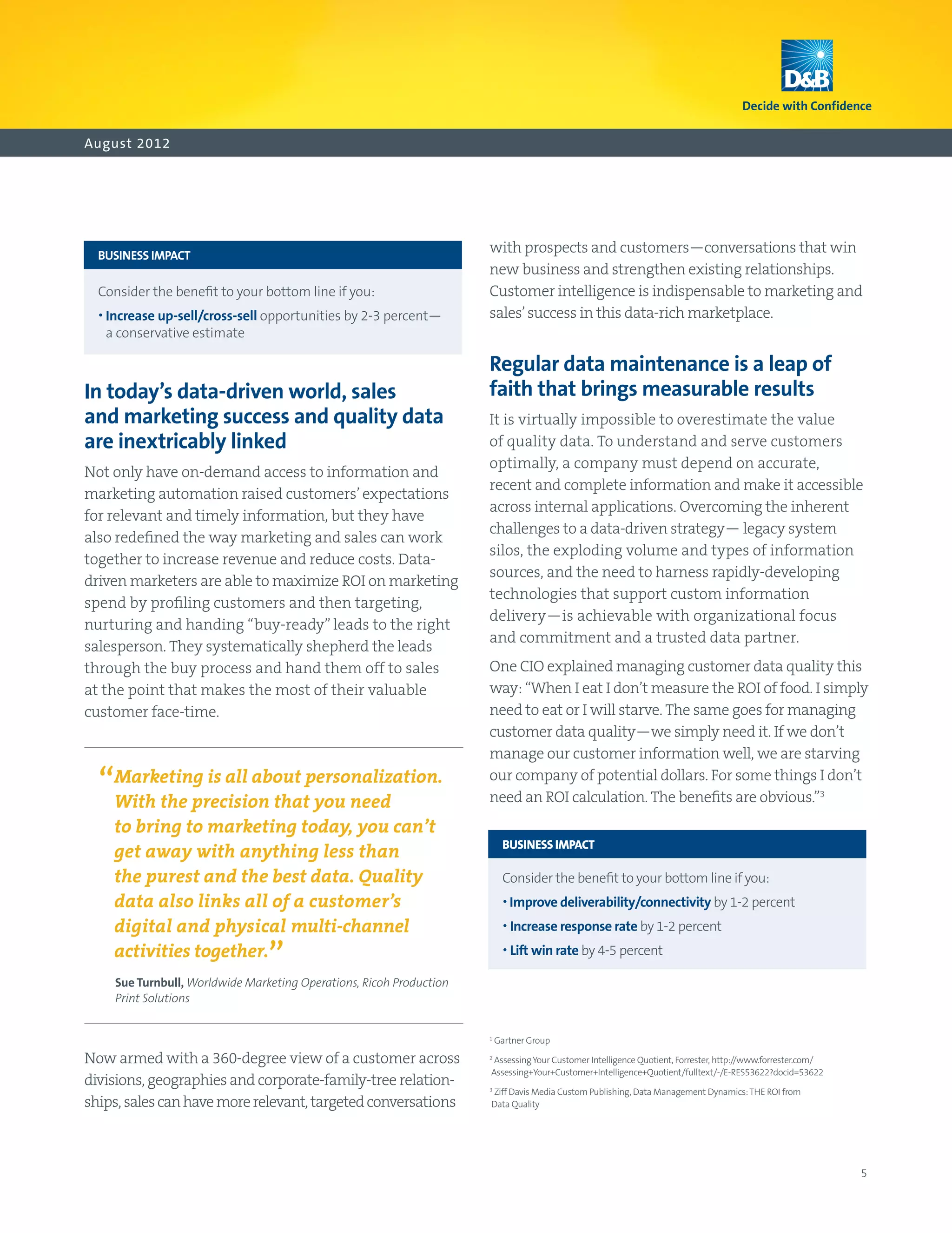 August 2012




	 BUSINESS IMPACT
                                                                      with prospects and customers—conversations that win
                                                                      new business and strengthen existing relationships.
	 Consider the benefit to your bottom line if you:                   Customer intelligence is indispensable to marketing and
	 •  ncrease up‑sell/cross‑sell opportunities by 2-3 percent—
    I                                                                 sales’ success in this data-rich marketplace.
    a conservative estimate

                                                                      Regular data maintenance is a leap of
In today’s data-driven world, sales                                   faith that brings measurable results
and marketing success and quality data                                It is virtually impossible to overestimate the value
are inextricably linked                                               of quality data. To understand and serve customers
                                                                      optimally, a company must depend on accurate,
Not only have on-demand access to information and
                                                                      recent and complete information and make it accessible
marketing automation raised customers’ expectations
                                                                      across internal applications. Overcoming the inherent
for relevant and timely information, but they have
                                                                      challenges to a data-driven strategy— legacy system
also redefined the way marketing and sales can work
                                                                      silos, the exploding volume and types of information
together to increase revenue and reduce costs. Data-
                                                                      sources, and the need to harness rapidly-developing
driven marketers are able to maximize ROI on marketing
                                                                      technologies that support custom information
spend by profiling customers and then targeting,
                                                                      delivery—is achievable with organizational focus
nurturing and handing “buy-ready” leads to the right
                                                                      and commitment and a trusted data partner.
salesperson. They systematically shepherd the leads
through the buy process and hand them off to sales                    One CIO explained managing customer data quality this
at the point that makes the most of their valuable                    way: “When I eat I don’t measure the ROI of food. I simply
customer face-time.                                                   need to eat or I will starve. The same goes for managing
                                                                      customer data quality—we simply need it. If we don’t
                                                                      manage our customer information well, we are starving

  “Marketing is all about personalization.
    With the precision that you need
                                                                      our company of potential dollars. For some things I don’t
                                                                      need an ROI calculation. The benefits are obvious.”3
     to bring to marketing today, you can’t
                                                                      	 BUSINESS IMPACT
     get away with anything less than
     the purest and the best data. Quality                            	 Consider the benefit to your bottom line if you:
     data also links all of a customer’s                              	 • mprove deliverability/connectivity by 1-2 percent
                                                                          I
     digital and physical multi-channel                               	 • ncrease response rate by 1-2 percent
                                                                          I
     activities together.
                                 ”                                    	 •  ift win rate by 4-5 percent
                                                                          L

     Sue Turnbull, Worldwide Marketing Operations, Ricoh Production
     Print Solutions


                                                                      1
                                                                          Gartner Group

Now armed with a 360-degree view of a customer across                 2
                                                                       Assessing Your Customer Intelligence Quotient, Forrester, http://www.forrester.com/
                                                                      Assessing+Your+Customer+Intelligence+Quotient/fulltext/-/E-RES53622?docid=53622
divisions, geographies and corporate-family-tree relation-
                                                                      Ziff Davis Media Custom Publishing, Data Management Dynamics: THE ROI from
                                                                      3

ships, sales can have more relevant, targeted conversations           Data Quality




                                                                                                                                                             5
 