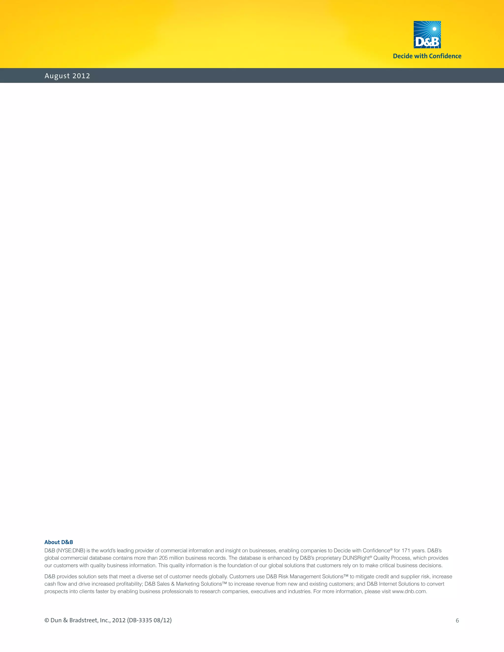August 2012




About DB
DB (NYSE:DNB) is the world’s leading provider of commercial information and insight on businesses, enabling companies to Decide with Confidence® for 171 years. DB’s
global commercial database contains more than 205 million business records. The database is enhanced by DB’s proprietary DUNSRight® Quality Process, which provides
our customers with quality business information. This quality information is the foundation of our global solutions that customers rely on to make critical business decisions.

DB provides solution sets that meet a diverse set of customer needs globally. Customers use DB Risk Management Solutions™ to mitigate credit and supplier risk, increase
cash flow and drive increased profitability; DB Sales  Marketing Solutions™ to increase revenue from new and existing customers; and DB Internet Solutions to convert
prospects into clients faster by enabling business professionals to research companies, executives and industries. For more information, please visit www.dnb.com.




© Dun  Bradstreet, Inc., 2012 (DB-3335 08/12)                                                                                                                                    6
 