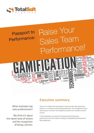 Raise Your
Sales Team
Performance!
Passport to
Performance:
They are in charge with improving the necessary sales skills required to
perform as a constant overachieving professional. The management of the
sales process is not their main objective and does not translate into their
success.
In this whitepaper we present how we generated strong sales
performance and more effective selling by using Mobile Gamification for
Sales application.
What motivates top
sales professionals?
We think it’s about
the sweet taste of victory
and the recognition
of being a winner.
Executive summary
 