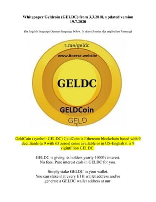 Whitepaper Geldcoin (GELDC) from 3.3.2018, updated version
19.7.2020
(In English language.German language below. In deutsch unter der englischen Fassung)
GeldCoin (symbol: GELDC) GeldCoin is Ethereum blockchain based with 9
decilliards (a 9 with 63 zeros) coins available or in US-English it is 9
vigintillion GELDC.
GELDC is giving its holders yearly 1000% interest.
No fees. Pure interest cash in GELDC for you.
Simply stake GELDC in your wallet.
You can stake it at every ETH wallet address and/or
generate a GELDC wallet address at our
 