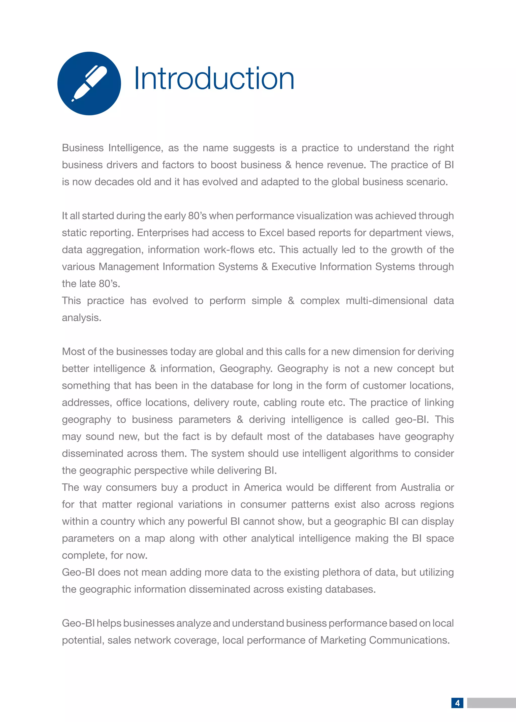 4 
Business Intelligence, as the name suggests is a practice to understand the right business drivers and factors to boost business & hence revenue. The practice of BI is now decades old and it has evolved and adapted to the global business scenario. 
It all started during the early 80’s when performance visualization was achieved through static reporting. Enterprises had access to Excel based reports for department views, data aggregation, information work-flows etc. This actually led to the growth of the various Management Information Systems & Executive Information Systems through the late 80’s. 
This practice has evolved to perform simple & complex multi-dimensional data analysis. 
Most of the businesses today are global and this calls for a new dimension for deriving better intelligence & information, Geography. Geography is not a new concept but something that has been in the database for long in the form of customer locations, addresses, office locations, delivery route, cabling route etc. The practice of linking geography to business parameters & deriving intelligence is called geo-BI. This may sound new, but the fact is by default most of the databases have geography disseminated across them. The system should use intelligent algorithms to consider the geographic perspective while delivering BI. 
The way consumers buy a product in America would be different from Australia or for that matter regional variations in consumer patterns exist also across regions within a country which any powerful BI cannot show, but a geographic BI can display parameters on a map along with other analytical intelligence making the BI space complete, for now. 
Geo-BI does not mean adding more data to the existing plethora of data, but utilizing the geographic information disseminated across existing databases. 
Geo-BI helps businesses analyze and understand business performance based on local potential, sales network coverage, local performance of Marketing Communications. 
Introduction  