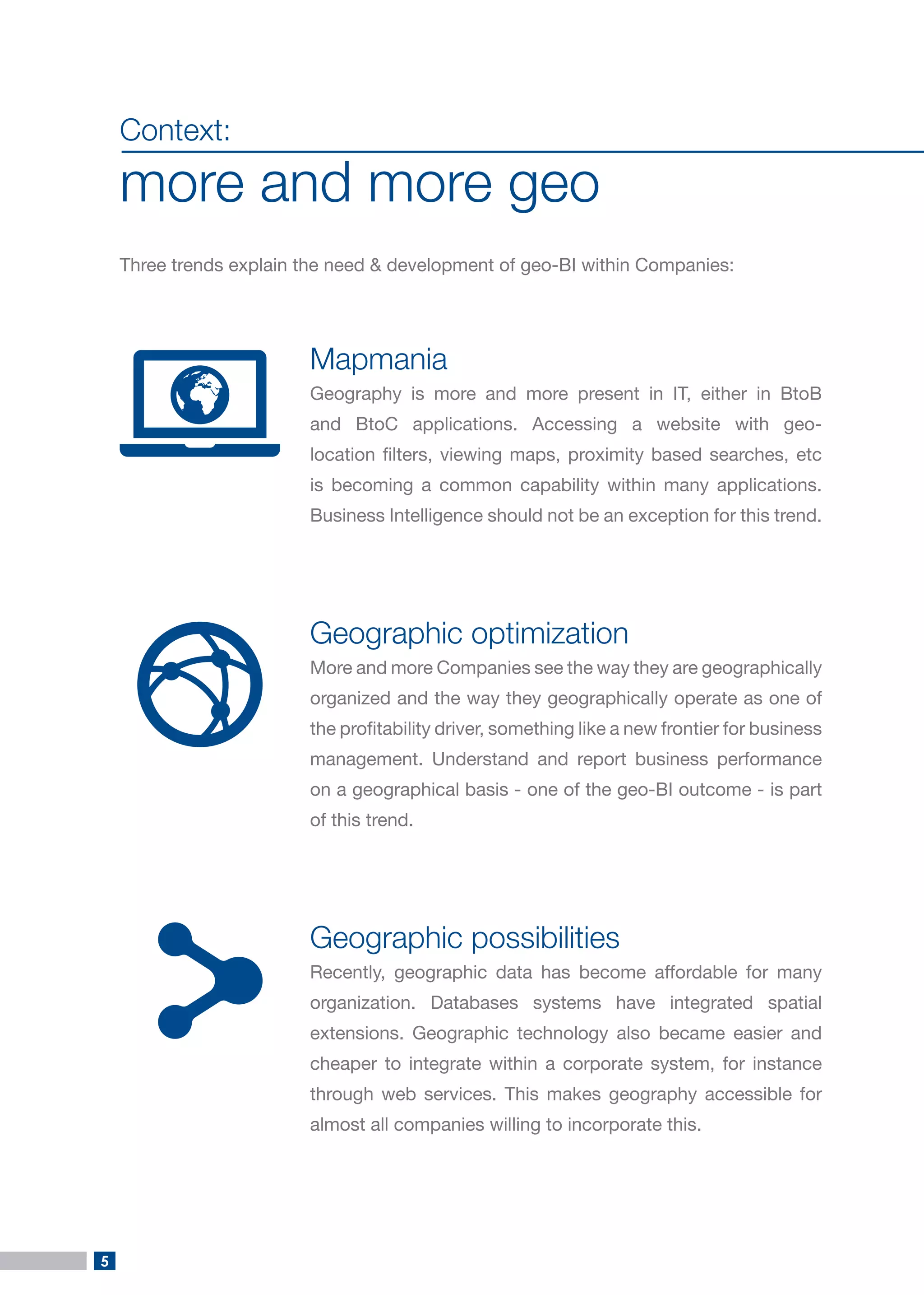 5 
Context: 
more and more geo 
Three trends explain the need & development of geo-BI within Companies: 
Mapmania 
Geography is more and more present in IT, either in BtoB and BtoC applications. Accessing a website with geo- location filters, viewing maps, proximity based searches, etc is becoming a common capability within many applications. Business Intelligence should not be an exception for this trend. 
Geographic optimization 
More and more Companies see the way they are geographically organized and the way they geographically operate as one of the profitability driver, something like a new frontier for business management. Understand and report business performance on a geographical basis - one of the geo-BI outcome - is part of this trend. 
Geographic possibilities 
Recently, geographic data has become affordable for many organization. Databases systems have integrated spatial extensions. Geographic technology also became easier and cheaper to integrate within a corporate system, for instance through web services. This makes geography accessible for almost all companies willing to incorporate this.  