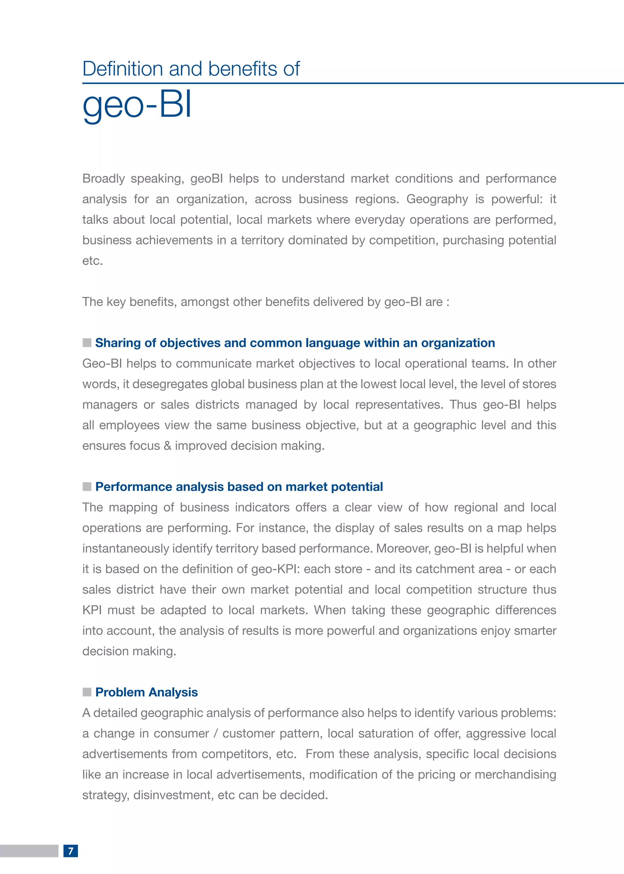 7 
Definition and benefits of 
geo-BI 
Broadly speaking, geoBI helps to understand market conditions and performance analysis for an organization, across business regions. Geography is powerful: it talks about local potential, local markets where everyday operations are performed, business achievements in a territory dominated by competition, purchasing potential etc. 
The key benefits, amongst other benefits delivered by geo-BI are : 
■ Sharing of objectives and common language within an organization 
Geo-BI helps to communicate market objectives to local operational teams. In other words, it desegregates global business plan at the lowest local level, the level of stores managers or sales districts managed by local representatives. Thus geo-BI helps all employees view the same business objective, but at a geographic level and this ensures focus & improved decision making. 
■ Performance analysis based on market potential 
The mapping of business indicators offers a clear view of how regional and local operations are performing. For instance, the display of sales results on a map helps instantaneously identify territory based performance. Moreover, geo-BI is helpful when it is based on the definition of geo-KPI: each store - and its catchment area - or each sales district have their own market potential and local competition structure thus KPI must be adapted to local markets. When taking these geographic differences into account, the analysis of results is more powerful and organizations enjoy smarter decision making. 
■ Problem Analysis 
A detailed geographic analysis of performance also helps to identify various problems: a change in consumer / customer pattern, local saturation of offer, aggressive local advertisements from competitors, etc. From these analysis, specific local decisions like an increase in local advertisements, modification of the pricing or merchandising strategy, disinvestment, etc can be decided.  
