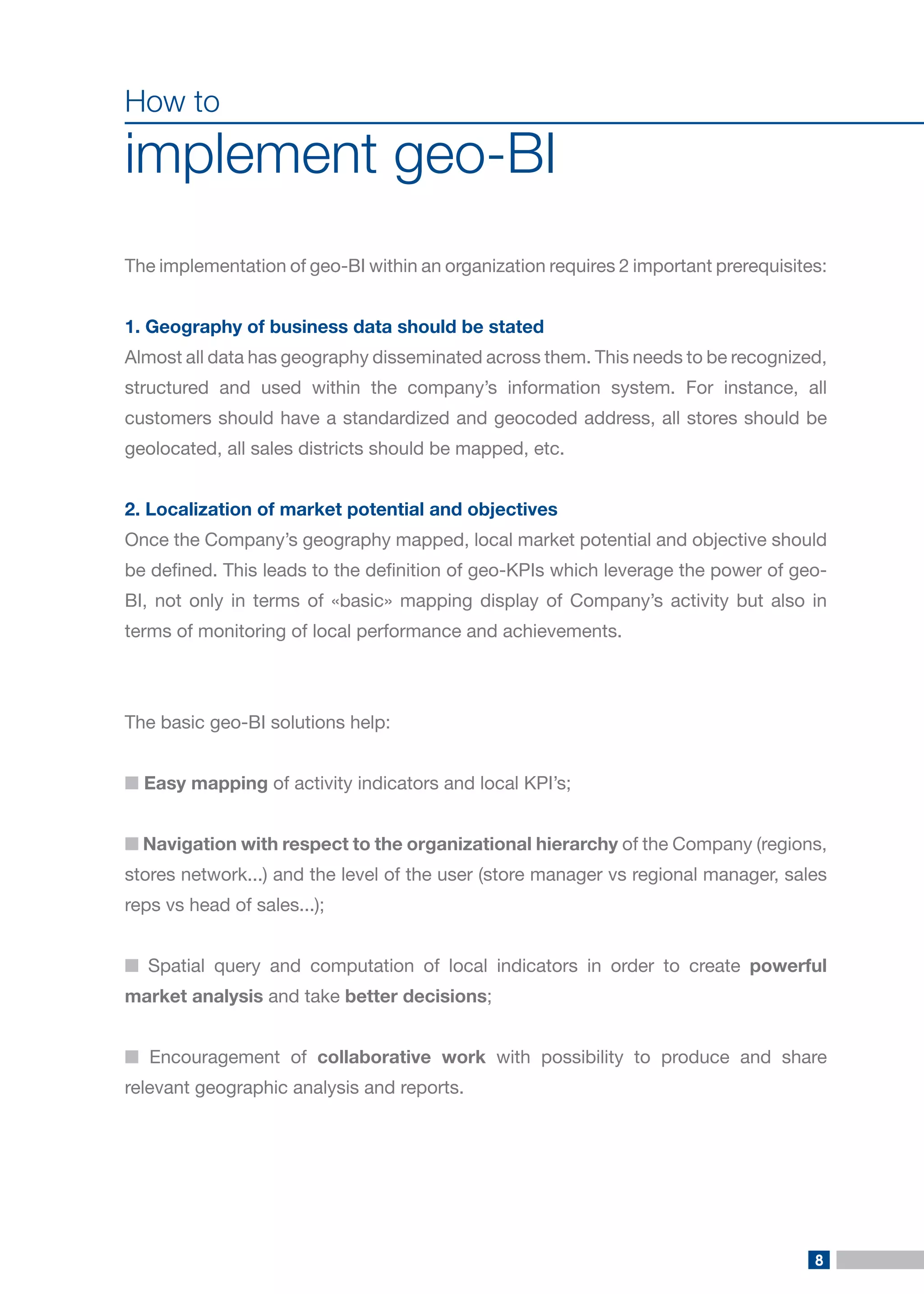 8 
How to 
implement geo-BI 
The implementation of geo-BI within an organization requires 2 important prerequisites: 
1. Geography of business data should be stated 
Almost all data has geography disseminated across them. This needs to be recognized, structured and used within the company’s information system. For instance, all customers should have a standardized and geocoded address, all stores should be geolocated, all sales districts should be mapped, etc. 
2. Localization of market potential and objectives 
Once the Company’s geography mapped, local market potential and objective should be defined. This leads to the definition of geo-KPIs which leverage the power of geo- BI, not only in terms of «basic» mapping display of Company’s activity but also in terms of monitoring of local performance and achievements. 
The basic geo-BI solutions help: 
■ Easy mapping of activity indicators and local KPI’s; 
■ Navigation with respect to the organizational hierarchy of the Company (regions, stores network...) and the level of the user (store manager vs regional manager, sales reps vs head of sales...); 
■ Spatial query and computation of local indicators in order to create powerful market analysis and take better decisions; 
■ Encouragement of collaborative work with possibility to produce and share relevant geographic analysis and reports.  