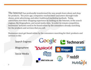 The Internet has profoundly transformed the way people learn about and shop
for products. Ten years ago, companies reached their consumers through trade
shows, print advertising, and other traditional marketing methods. Today,
consumers start their shopping experience by looking on the Internet, in the search
engines, the blogosphere, and social media sites. In order to remain competitive,
businesses’ websites need to be found online by the consumers already searching
for the products and services that you sell.

Businesses must get found online by the consumers searching for their products and
services in the:

       Search Engines

       Blogosphere

       Social Media


2
 