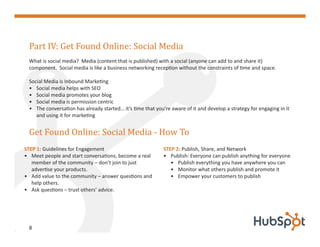 Part IV: Get Found Online: Social Media
 What is social media? Media (content that is published) with a social (anyone can add to and share it)
 component. Social media is like a business networking reception without the constraints of time and space.

 Social Media is Inbound Marketing
 • Social media helps with SEO
 • Social media promotes your blog
 • Social media is permission centric
 • The conversation has already started… it’s time that you’re aware of it and develop a strategy for engaging in it



 Get Found Online: Social Media - How To
    and using it for marketing




STEP 1: Guidelines for Engagement                           STEP 2: Publish, Share, and Network
• Meet people and start conversations, become a real        • Publish: Everyone can publish anything for everyone
   member of the community – don’t join to just                • Publish everything you have anywhere you can
   advertise your products.                                    • Monitor what others publish and promote it
• Add value to the community – answer questions and            • Empower your customers to publish
   help others.
• Ask questions – trust others’ advice.




 8
 