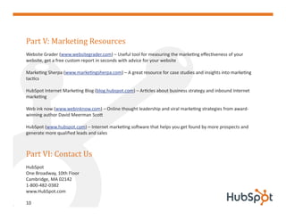 Part V: Marketing Resources
Website Grader (www.websitegrader.com) – Useful tool for measuring the marketing effectiveness of your
website, get a free custom report in seconds with advice for your website

Marketing Sherpa (www.marketingsherpa.com) – A great resource for case studies and insights into marketing
tactics

HubSpot Internet Marketing Blog (blog.hubspot.com) – Articles about business strategy and inbound Internet
marketing

Web ink now (www.webinknow.com) – Online thought leadership and viral marketing strategies from award-
winning author David Meerman Scott

HubSpot (www.hubspot.com) – Internet marketing software that helps you get found by more prospects and
generate more qualified leads and sales



Part VI: Contact Us
HubSpot
One Broadway, 10th Floor
Cambridge, MA 02142
1-800-482-0382
www.HubSpot.com

10
 