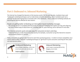 Part I: Outbound vs. Inbound Marketing
The Internet has changed the dynamics of the business world. For the past decades, marketers have used
“outbound” marketing techniques such as trade shows and print advertising, where marketers push out a
message far and wide hoping that it resonates with a few individuals. These outbound marketing methods are
becoming less and less effective for two reasons:

People are getting better at blocking out interruption-based marketing messages.
    The average person is inundated with thousands of outbound marketing interruptions per day and is figuring
    out more creative ways to block them out, including caller ID, spam filtering, and on-demand TV and radio.

The Internet presents quick and easy ways for consumers to learn and shop.
    Instead of flying to a trade show across the country, for example, a consumer can go the Internet to research
    and purchase products or services.

Today, consumers are going to the Internet to start their purchasing process. In order to remain competitive, busi-
nesses need to utilize “inbound” marketing techniques to “get found” by the consumers searching for their prod-
ucts and services online.

                Outbound Marketing                                    Inbound Marketing
                telemarketing, tradeshows, direct mail,               search engine marketing (SEO & PPC),
                email blasts, print ads, tv/radio ads                 blogging, social media

                Interruption                                          Permission


3
 